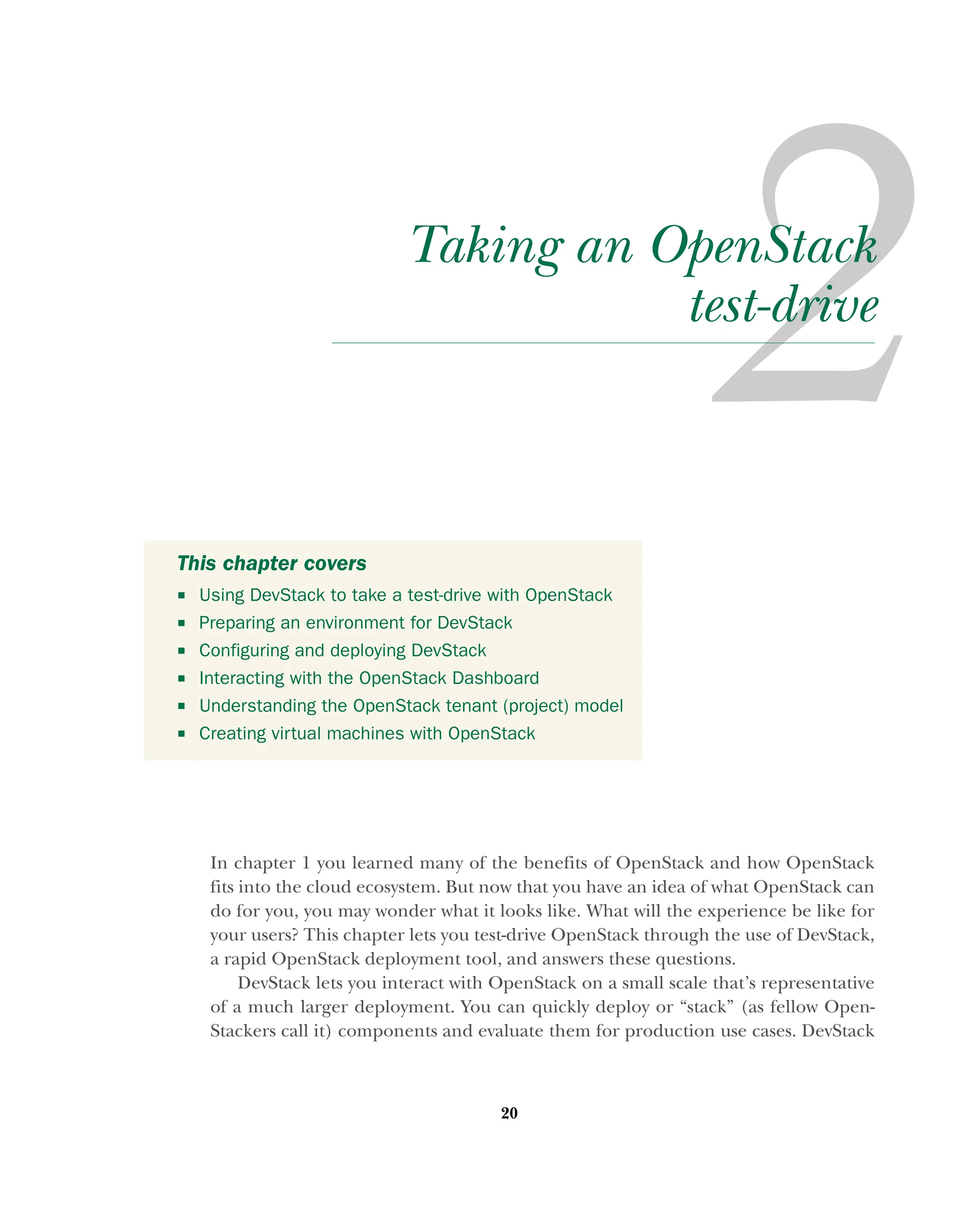 20
Taking an OpenStack
test-drive
In chapter 1 you learned many of the benefits of OpenStack and how OpenStack
fits into the cloud ecosystem. But now that you have an idea of what OpenStack can
do for you, you may wonder what it looks like. What will the experience be like for
your users? This chapter lets you test-drive OpenStack through the use of DevStack,
a rapid OpenStack deployment tool, and answers these questions.
DevStack lets you interact with OpenStack on a small scale that’s representative
of a much larger deployment. You can quickly deploy or “stack” (as fellow Open-
Stackers call it) components and evaluate them for production use cases. DevStack
This chapter covers
 Using DevStack to take a test-drive with OpenStack
 Preparing an environment for DevStack
 Configuring and deploying DevStack
 Interacting with the OpenStack Dashboard
 Understanding the OpenStack tenant (project) model
 Creating virtual machines with OpenStack
Licensed to tracy moore <nordick.an@gmail.com>
 