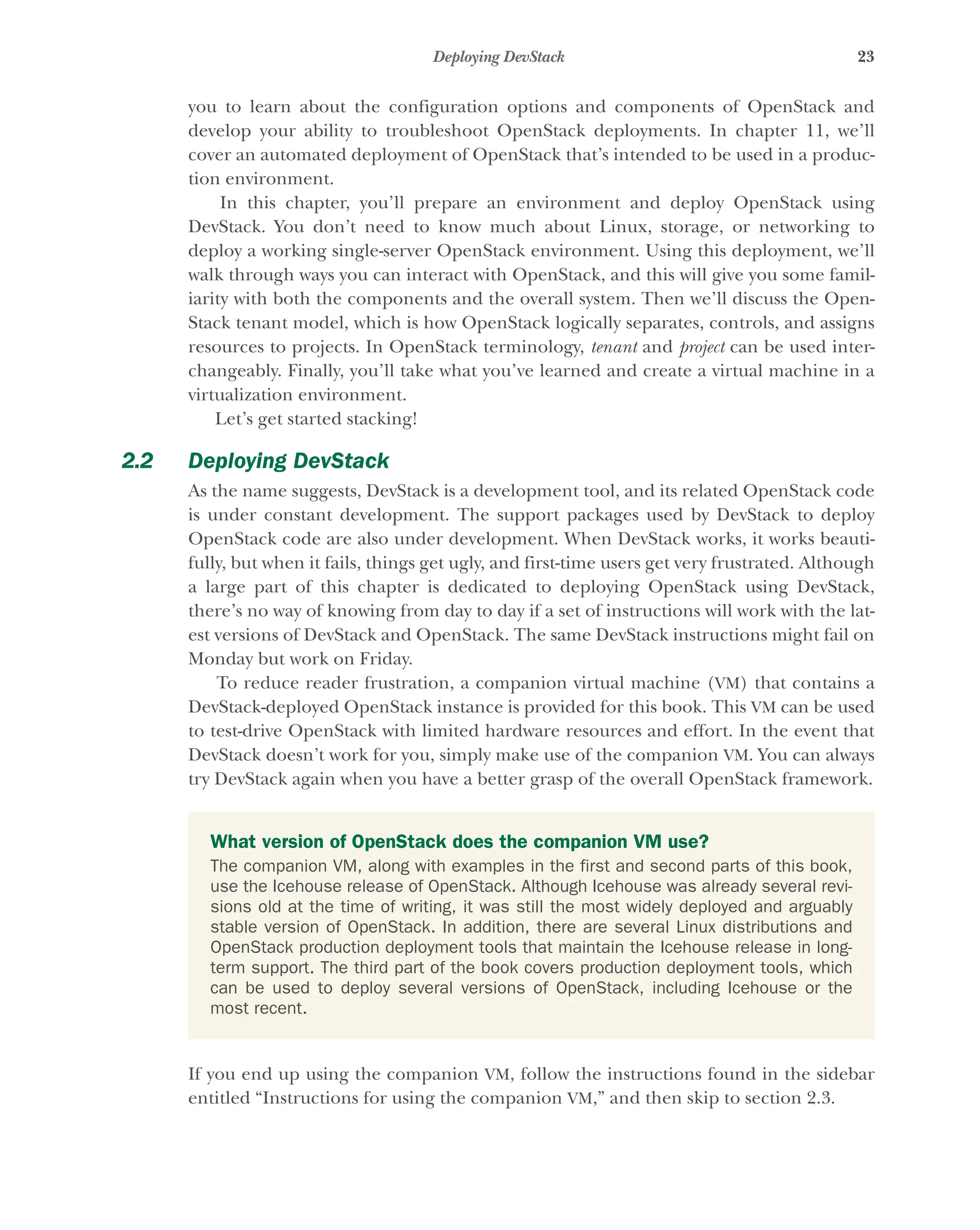 23
Deploying DevStack
you to learn about the configuration options and components of OpenStack and
develop your ability to troubleshoot OpenStack deployments. In chapter 11, we’ll
cover an automated deployment of OpenStack that’s intended to be used in a produc-
tion environment.
In this chapter, you’ll prepare an environment and deploy OpenStack using
DevStack. You don’t need to know much about Linux, storage, or networking to
deploy a working single-server OpenStack environment. Using this deployment, we’ll
walk through ways you can interact with OpenStack, and this will give you some famil-
iarity with both the components and the overall system. Then we’ll discuss the Open-
Stack tenant model, which is how OpenStack logically separates, controls, and assigns
resources to projects. In OpenStack terminology, tenant and project can be used inter-
changeably. Finally, you’ll take what you’ve learned and create a virtual machine in a
virtualization environment.
Let’s get started stacking!
2.2 Deploying DevStack
As the name suggests, DevStack is a development tool, and its related OpenStack code
is under constant development. The support packages used by DevStack to deploy
OpenStack code are also under development. When DevStack works, it works beauti-
fully, but when it fails, things get ugly, and first-time users get very frustrated. Although
a large part of this chapter is dedicated to deploying OpenStack using DevStack,
there’s no way of knowing from day to day if a set of instructions will work with the lat-
est versions of DevStack and OpenStack. The same DevStack instructions might fail on
Monday but work on Friday.
To reduce reader frustration, a companion virtual machine (VM) that contains a
DevStack-deployed OpenStack instance is provided for this book. This VM can be used
to test-drive OpenStack with limited hardware resources and effort. In the event that
DevStack doesn’t work for you, simply make use of the companion VM. You can always
try DevStack again when you have a better grasp of the overall OpenStack framework.
If you end up using the companion VM, follow the instructions found in the sidebar
entitled “Instructions for using the companion VM,” and then skip to section 2.3.
What version of OpenStack does the companion VM use?
The companion VM, along with examples in the first and second parts of this book,
use the Icehouse release of OpenStack. Although Icehouse was already several revi-
sions old at the time of writing, it was still the most widely deployed and arguably
stable version of OpenStack. In addition, there are several Linux distributions and
OpenStack production deployment tools that maintain the Icehouse release in long-
term support. The third part of the book covers production deployment tools, which
can be used to deploy several versions of OpenStack, including Icehouse or the
most recent.
Licensed to tracy moore <nordick.an@gmail.com>
 