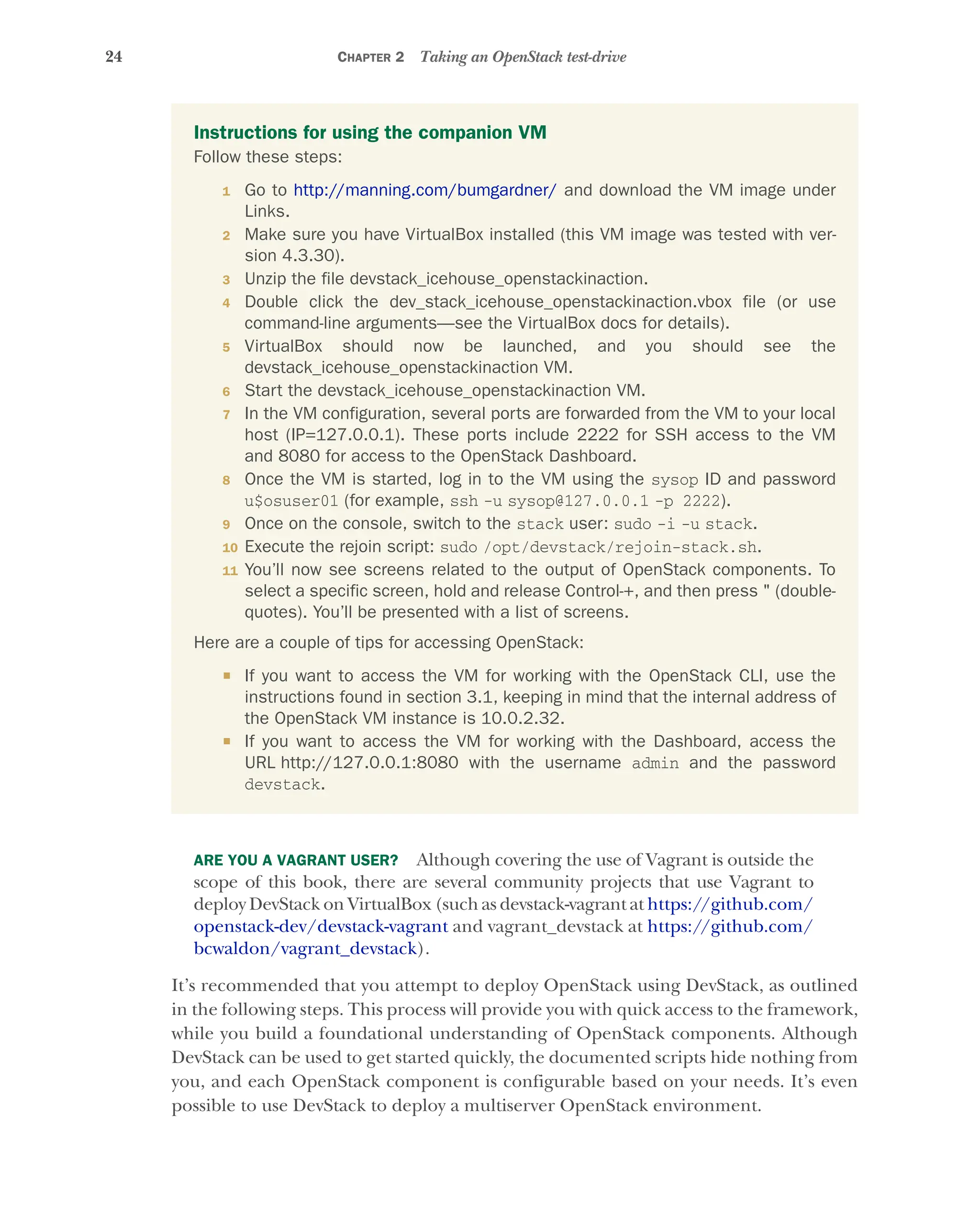 24 CHAPTER 2 Taking an OpenStack test-drive
ARE YOU A VAGRANT USER? Although covering the use of Vagrant is outside the
scope of this book, there are several community projects that use Vagrant to
deploy DevStack on VirtualBox (such as devstack-vagrant at https://github.com/
openstack-dev/devstack-vagrant and vagrant_devstack at https://github.com/
bcwaldon/vagrant_devstack).
It’s recommended that you attempt to deploy OpenStack using DevStack, as outlined
in the following steps. This process will provide you with quick access to the framework,
while you build a foundational understanding of OpenStack components. Although
DevStack can be used to get started quickly, the documented scripts hide nothing from
you, and each OpenStack component is configurable based on your needs. It’s even
possible to use DevStack to deploy a multiserver OpenStack environment.
Instructions for using the companion VM
Follow these steps:
1 Go to http://manning.com/bumgardner/ and download the VM image under
Links.
2 Make sure you have VirtualBox installed (this VM image was tested with ver-
sion 4.3.30).
3 Unzip the file devstack_icehouse_openstackinaction.
4 Double click the dev_stack_icehouse_openstackinaction.vbox file (or use
command-line arguments—see the VirtualBox docs for details).
5 VirtualBox should now be launched, and you should see the
devstack_icehouse_openstackinaction VM.
6 Start the devstack_icehouse_openstackinaction VM.
7 In the VM configuration, several ports are forwarded from the VM to your local
host (IP=127.0.0.1). These ports include 2222 for SSH access to the VM
and 8080 for access to the OpenStack Dashboard.
8 Once the VM is started, log in to the VM using the sysop ID and password
u$osuser01 (for example, ssh -u sysop@127.0.0.1 -p 2222).
9 Once on the console, switch to the stack user: sudo -i -u stack.
10 Execute the rejoin script: sudo /opt/devstack/rejoin-stack.sh.
11 You’ll now see screens related to the output of OpenStack components. To
select a specific screen, hold and release Control-+, and then press " (double-
quotes). You’ll be presented with a list of screens.
Here are a couple of tips for accessing OpenStack:
 If you want to access the VM for working with the OpenStack CLI, use the
instructions found in section 3.1, keeping in mind that the internal address of
the OpenStack VM instance is 10.0.2.32.
 If you want to access the VM for working with the Dashboard, access the
URL http://127.0.0.1:8080 with the username admin and the password
devstack.
Licensed to tracy moore <nordick.an@gmail.com>
 