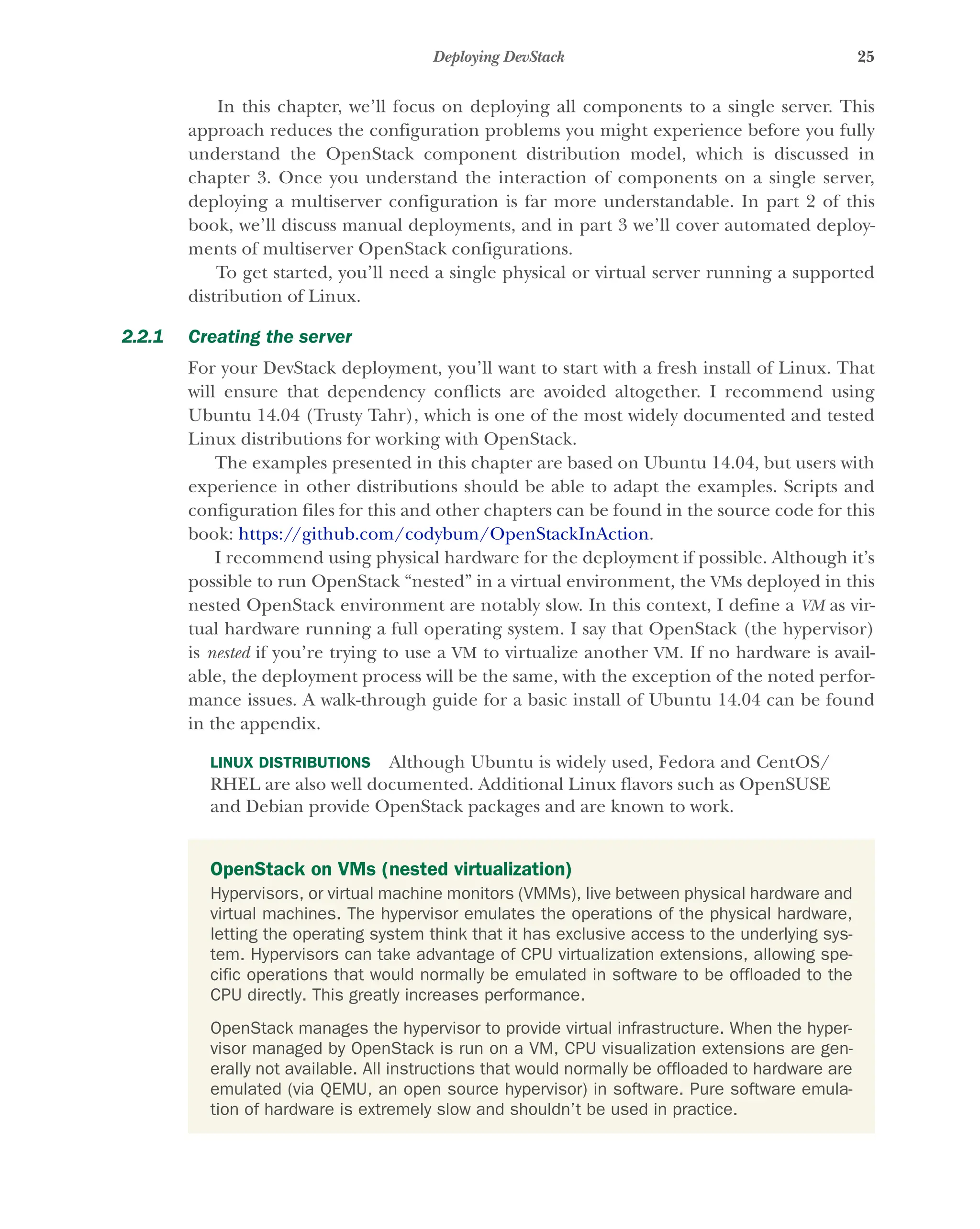 25
Deploying DevStack
In this chapter, we’ll focus on deploying all components to a single server. This
approach reduces the configuration problems you might experience before you fully
understand the OpenStack component distribution model, which is discussed in
chapter 3. Once you understand the interaction of components on a single server,
deploying a multiserver configuration is far more understandable. In part 2 of this
book, we’ll discuss manual deployments, and in part 3 we’ll cover automated deploy-
ments of multiserver OpenStack configurations.
To get started, you’ll need a single physical or virtual server running a supported
distribution of Linux.
2.2.1 Creating the server
For your DevStack deployment, you’ll want to start with a fresh install of Linux. That
will ensure that dependency conflicts are avoided altogether. I recommend using
Ubuntu 14.04 (Trusty Tahr), which is one of the most widely documented and tested
Linux distributions for working with OpenStack.
The examples presented in this chapter are based on Ubuntu 14.04, but users with
experience in other distributions should be able to adapt the examples. Scripts and
configuration files for this and other chapters can be found in the source code for this
book: https://github.com/codybum/OpenStackInAction.
I recommend using physical hardware for the deployment if possible. Although it’s
possible to run OpenStack “nested” in a virtual environment, the VMs deployed in this
nested OpenStack environment are notably slow. In this context, I define a VM as vir-
tual hardware running a full operating system. I say that OpenStack (the hypervisor)
is nested if you’re trying to use a VM to virtualize another VM. If no hardware is avail-
able, the deployment process will be the same, with the exception of the noted perfor-
mance issues. A walk-through guide for a basic install of Ubuntu 14.04 can be found
in the appendix.
LINUX DISTRIBUTIONS Although Ubuntu is widely used, Fedora and CentOS/
RHEL are also well documented. Additional Linux flavors such as OpenSUSE
and Debian provide OpenStack packages and are known to work.
OpenStack on VMs (nested virtualization)
Hypervisors, or virtual machine monitors (VMMs), live between physical hardware and
virtual machines. The hypervisor emulates the operations of the physical hardware,
letting the operating system think that it has exclusive access to the underlying sys-
tem. Hypervisors can take advantage of CPU virtualization extensions, allowing spe-
cific operations that would normally be emulated in software to be offloaded to the
CPU directly. This greatly increases performance.
OpenStack manages the hypervisor to provide virtual infrastructure. When the hyper-
visor managed by OpenStack is run on a VM, CPU visualization extensions are gen-
erally not available. All instructions that would normally be offloaded to hardware are
emulated (via QEMU, an open source hypervisor) in software. Pure software emula-
tion of hardware is extremely slow and shouldn’t be used in practice.
Licensed to tracy moore <nordick.an@gmail.com>
 