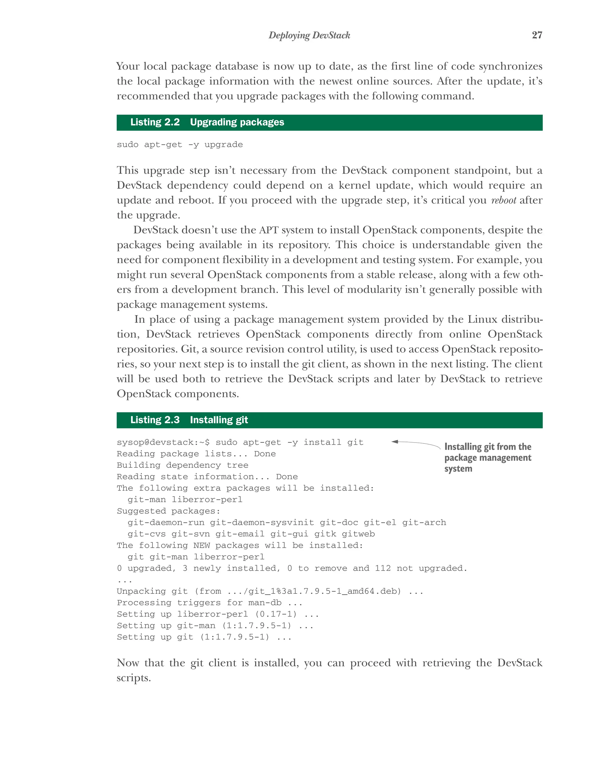 27
Deploying DevStack
Your local package database is now up to date, as the first line of code synchronizes
the local package information with the newest online sources. After the update, it’s
recommended that you upgrade packages with the following command.
sudo apt-get -y upgrade
This upgrade step isn’t necessary from the DevStack component standpoint, but a
DevStack dependency could depend on a kernel update, which would require an
update and reboot. If you proceed with the upgrade step, it’s critical you reboot after
the upgrade.
DevStack doesn’t use the APT system to install OpenStack components, despite the
packages being available in its repository. This choice is understandable given the
need for component flexibility in a development and testing system. For example, you
might run several OpenStack components from a stable release, along with a few oth-
ers from a development branch. This level of modularity isn’t generally possible with
package management systems.
In place of using a package management system provided by the Linux distribu-
tion, DevStack retrieves OpenStack components directly from online OpenStack
repositories. Git, a source revision control utility, is used to access OpenStack reposito-
ries, so your next step is to install the git client, as shown in the next listing. The client
will be used both to retrieve the DevStack scripts and later by DevStack to retrieve
OpenStack components.
sysop@devstack:~$ sudo apt-get -y install git
Reading package lists... Done
Building dependency tree
Reading state information... Done
The following extra packages will be installed:
git-man liberror-perl
Suggested packages:
git-daemon-run git-daemon-sysvinit git-doc git-el git-arch
git-cvs git-svn git-email git-gui gitk gitweb
The following NEW packages will be installed:
git git-man liberror-perl
0 upgraded, 3 newly installed, 0 to remove and 112 not upgraded.
...
Unpacking git (from .../git_1%3a1.7.9.5-1_amd64.deb) ...
Processing triggers for man-db ...
Setting up liberror-perl (0.17-1) ...
Setting up git-man (1:1.7.9.5-1) ...
Setting up git (1:1.7.9.5-1) ...
Now that the git client is installed, you can proceed with retrieving the DevStack
scripts.
Listing 2.2 Upgrading packages
Listing 2.3 Installing git
Installing git from the
package management
system
Licensed to tracy moore <nordick.an@gmail.com>
 