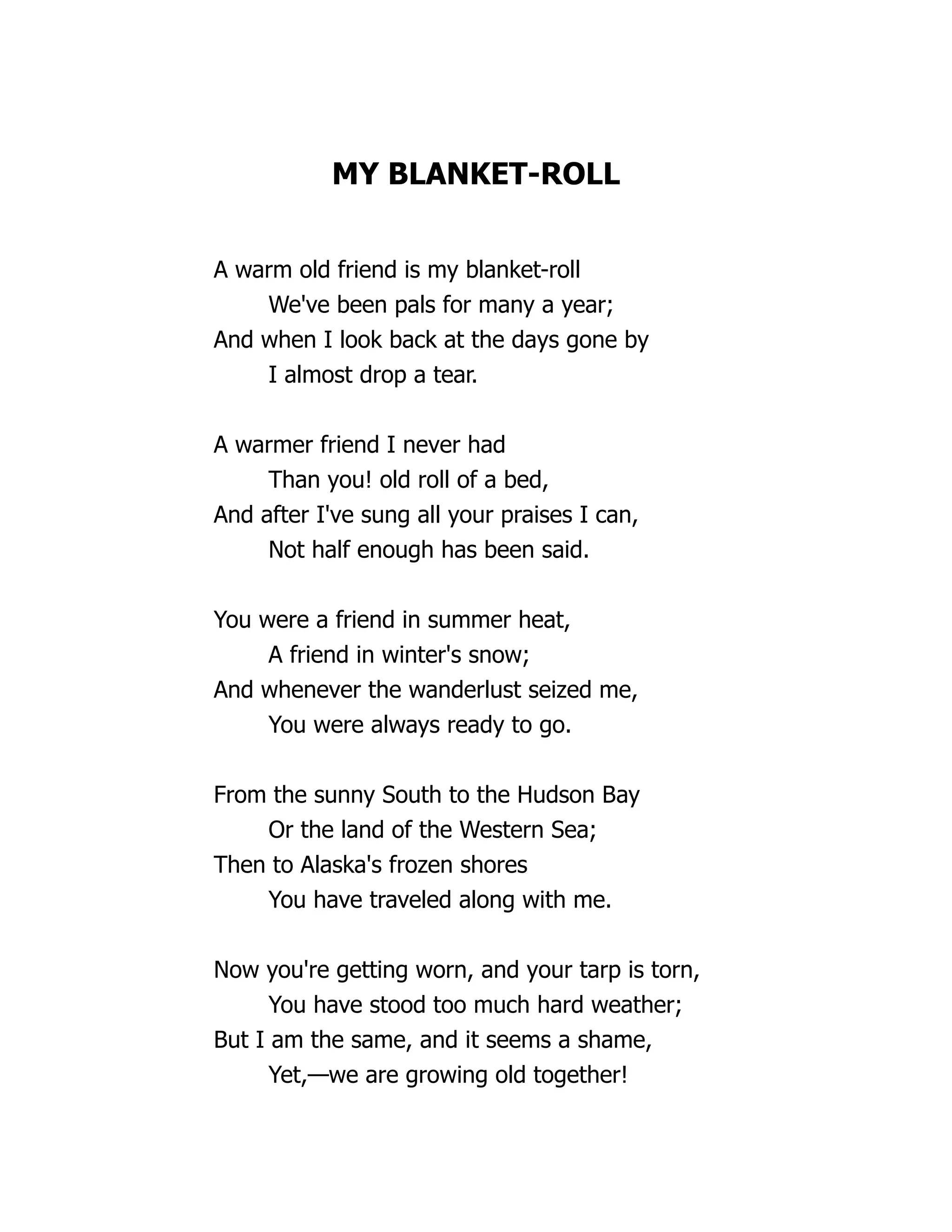MY BLANKET-ROLL
A warm old friend is my blanket-roll
We've been pals for many a year;
And when I look back at the days gone by
I almost drop a tear.
A warmer friend I never had
Than you! old roll of a bed,
And after I've sung all your praises I can,
Not half enough has been said.
You were a friend in summer heat,
A friend in winter's snow;
And whenever the wanderlust seized me,
You were always ready to go.
From the sunny South to the Hudson Bay
Or the land of the Western Sea;
Then to Alaska's frozen shores
You have traveled along with me.
Now you're getting worn, and your tarp is torn,
You have stood too much hard weather;
But I am the same, and it seems a shame,
Yet,—we are growing old together!
 
