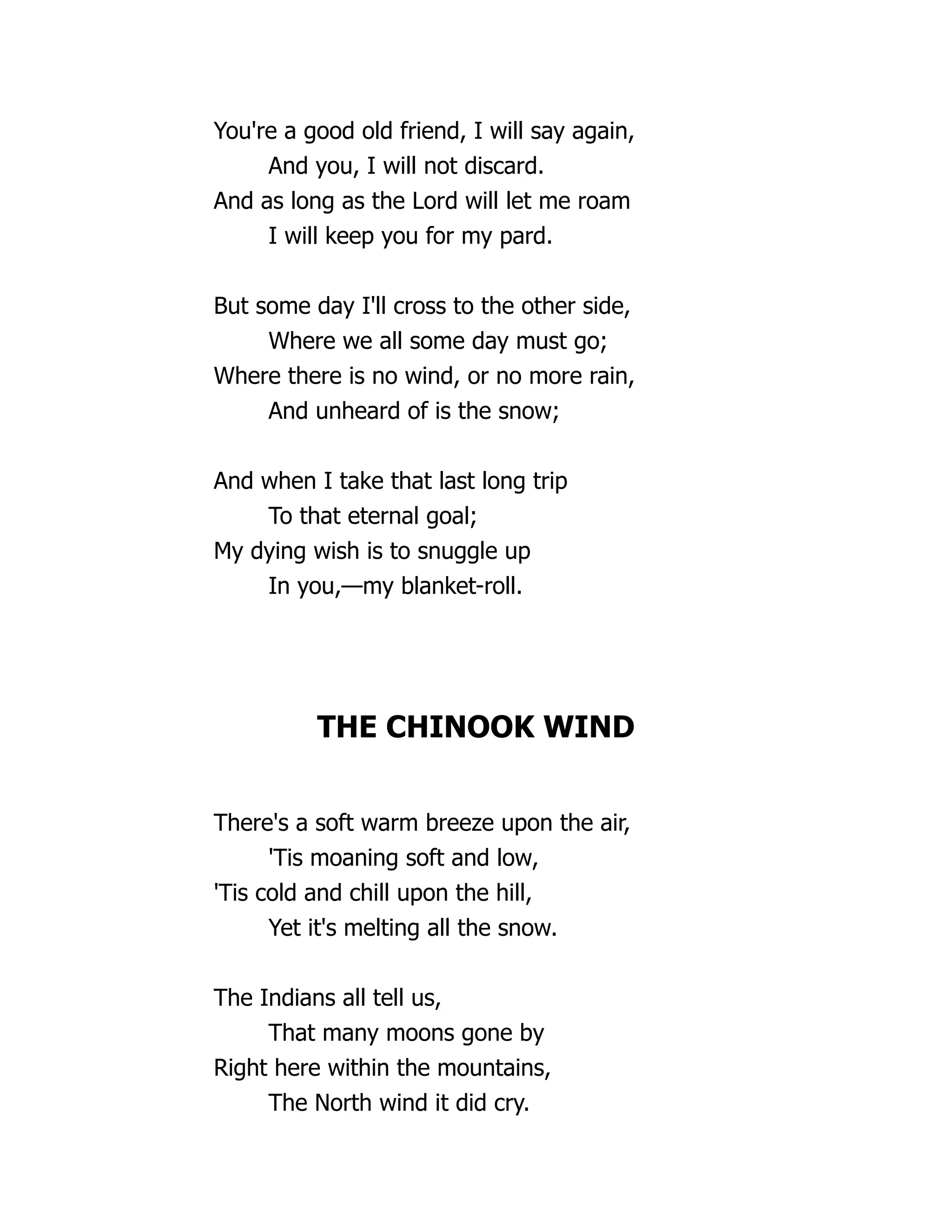 You're a good old friend, I will say again,
And you, I will not discard.
And as long as the Lord will let me roam
I will keep you for my pard.
But some day I'll cross to the other side,
Where we all some day must go;
Where there is no wind, or no more rain,
And unheard of is the snow;
And when I take that last long trip
To that eternal goal;
My dying wish is to snuggle up
In you,—my blanket-roll.
THE CHINOOK WIND
There's a soft warm breeze upon the air,
'Tis moaning soft and low,
'Tis cold and chill upon the hill,
Yet it's melting all the snow.
The Indians all tell us,
That many moons gone by
Right here within the mountains,
The North wind it did cry.
 