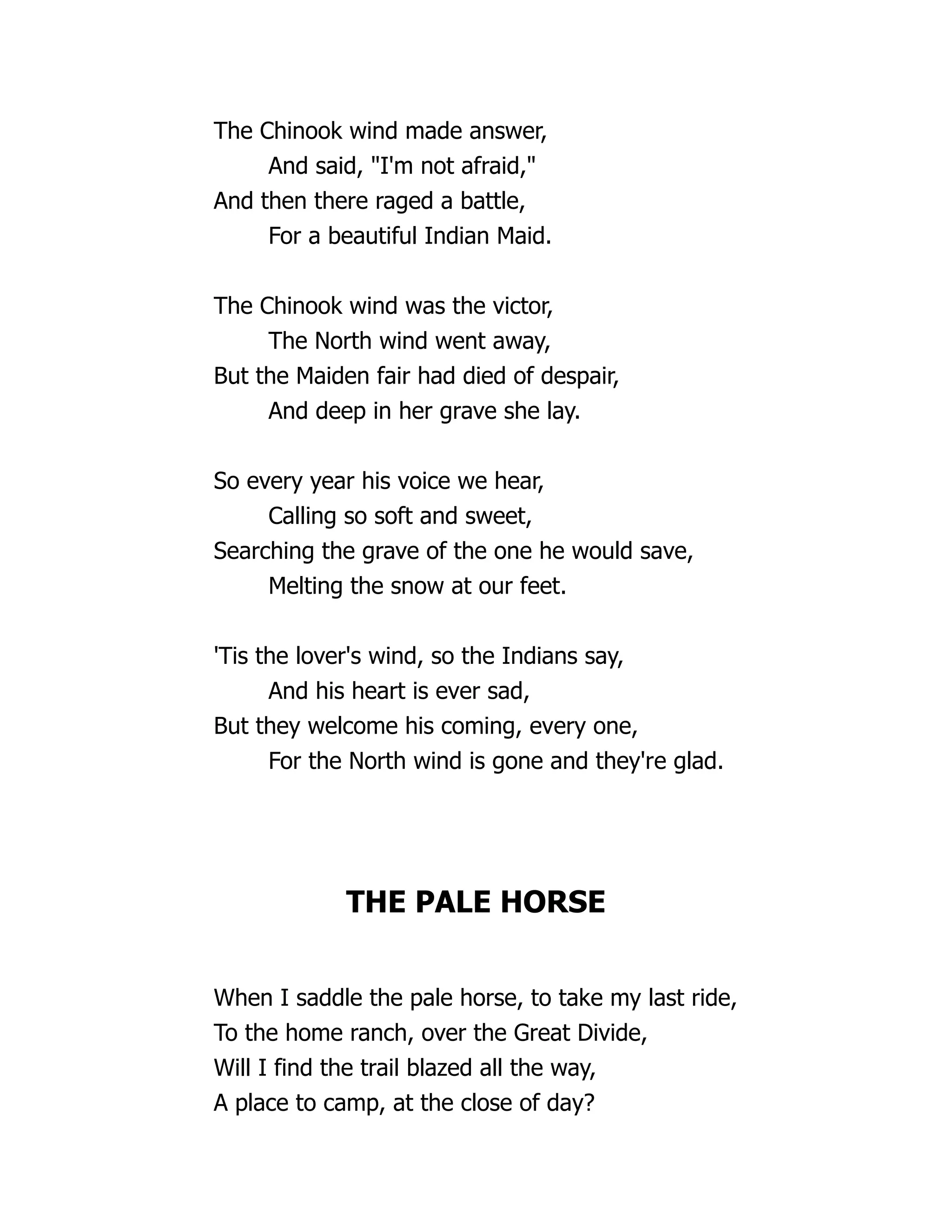 The Chinook wind made answer,
And said, "I'm not afraid,"
And then there raged a battle,
For a beautiful Indian Maid.
The Chinook wind was the victor,
The North wind went away,
But the Maiden fair had died of despair,
And deep in her grave she lay.
So every year his voice we hear,
Calling so soft and sweet,
Searching the grave of the one he would save,
Melting the snow at our feet.
'Tis the lover's wind, so the Indians say,
And his heart is ever sad,
But they welcome his coming, every one,
For the North wind is gone and they're glad.
THE PALE HORSE
When I saddle the pale horse, to take my last ride,
To the home ranch, over the Great Divide,
Will I find the trail blazed all the way,
A place to camp, at the close of day?
 