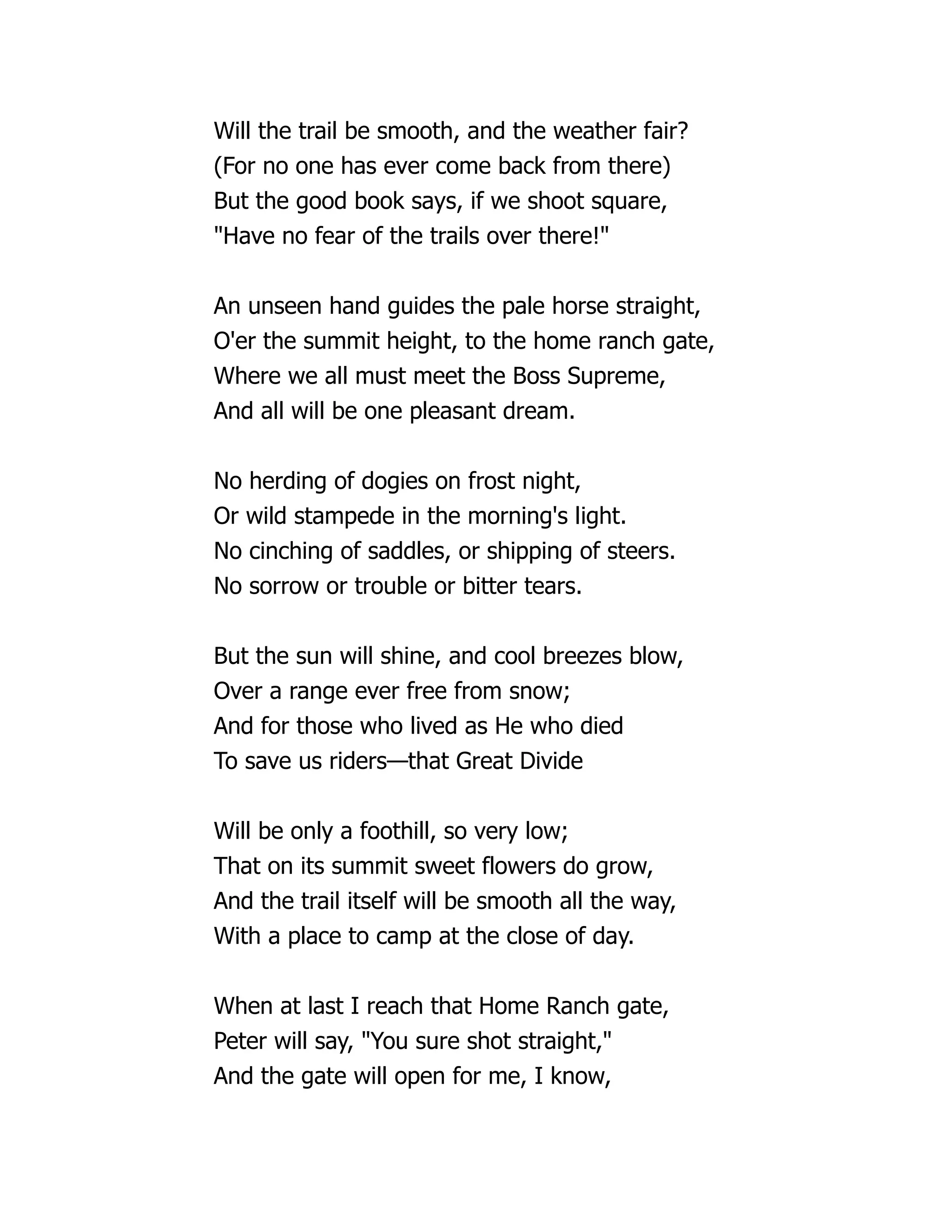 Will the trail be smooth, and the weather fair?
(For no one has ever come back from there)
But the good book says, if we shoot square,
"Have no fear of the trails over there!"
An unseen hand guides the pale horse straight,
O'er the summit height, to the home ranch gate,
Where we all must meet the Boss Supreme,
And all will be one pleasant dream.
No herding of dogies on frost night,
Or wild stampede in the morning's light.
No cinching of saddles, or shipping of steers.
No sorrow or trouble or bitter tears.
But the sun will shine, and cool breezes blow,
Over a range ever free from snow;
And for those who lived as He who died
To save us riders—that Great Divide
Will be only a foothill, so very low;
That on its summit sweet flowers do grow,
And the trail itself will be smooth all the way,
With a place to camp at the close of day.
When at last I reach that Home Ranch gate,
Peter will say, "You sure shot straight,"
And the gate will open for me, I know,
 