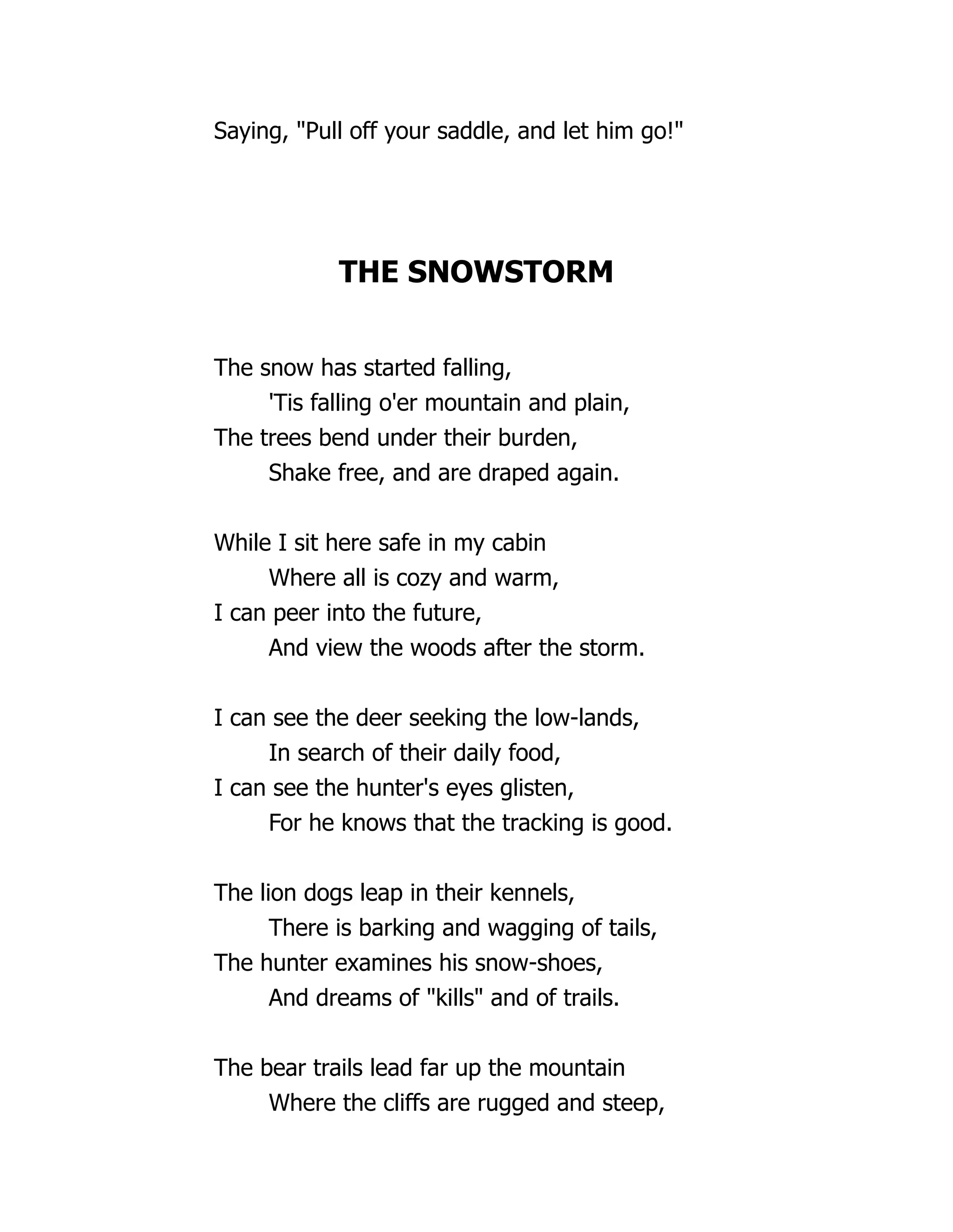 Saying, "Pull off your saddle, and let him go!"
THE SNOWSTORM
The snow has started falling,
'Tis falling o'er mountain and plain,
The trees bend under their burden,
Shake free, and are draped again.
While I sit here safe in my cabin
Where all is cozy and warm,
I can peer into the future,
And view the woods after the storm.
I can see the deer seeking the low-lands,
In search of their daily food,
I can see the hunter's eyes glisten,
For he knows that the tracking is good.
The lion dogs leap in their kennels,
There is barking and wagging of tails,
The hunter examines his snow-shoes,
And dreams of "kills" and of trails.
The bear trails lead far up the mountain
Where the cliffs are rugged and steep,
 