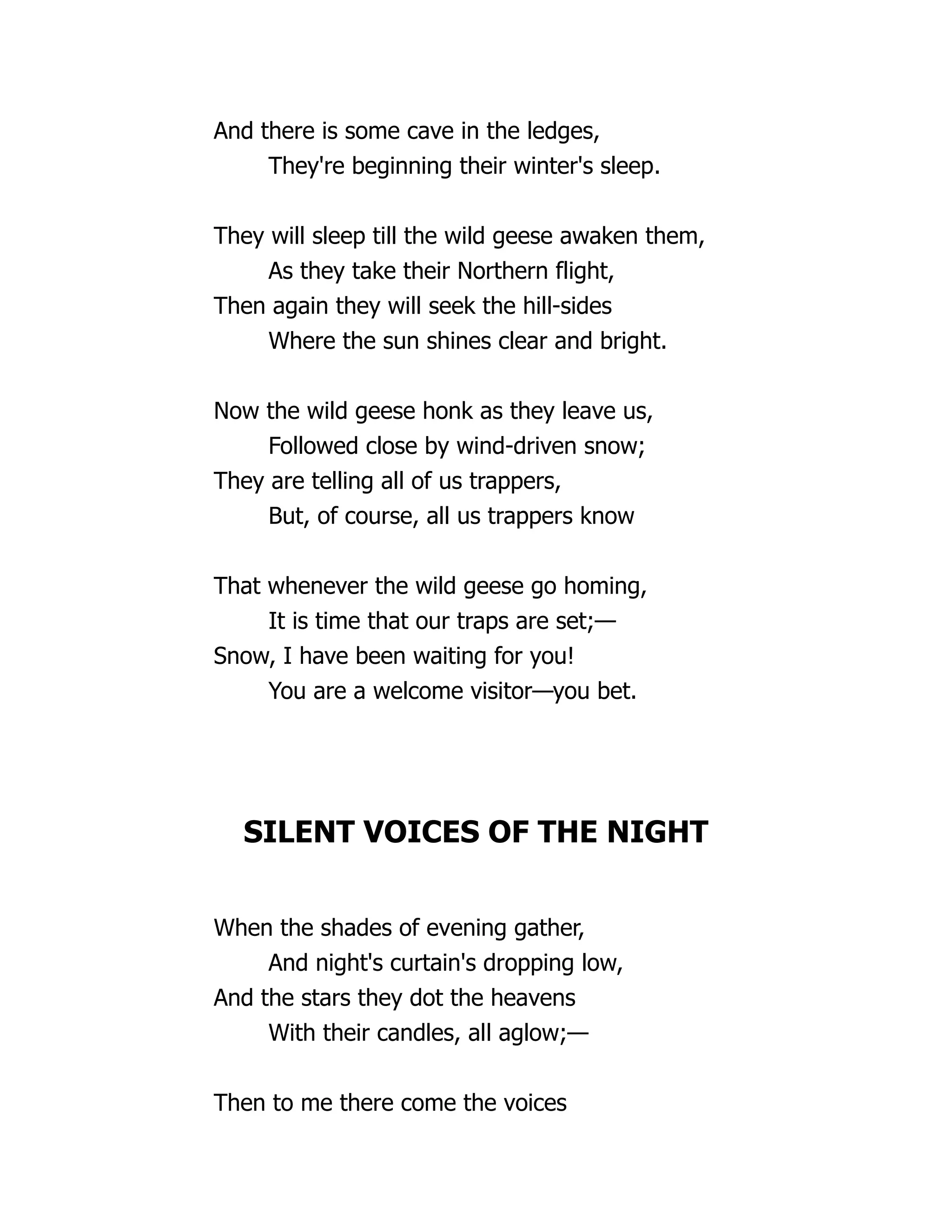 And there is some cave in the ledges,
They're beginning their winter's sleep.
They will sleep till the wild geese awaken them,
As they take their Northern flight,
Then again they will seek the hill-sides
Where the sun shines clear and bright.
Now the wild geese honk as they leave us,
Followed close by wind-driven snow;
They are telling all of us trappers,
But, of course, all us trappers know
That whenever the wild geese go homing,
It is time that our traps are set;—
Snow, I have been waiting for you!
You are a welcome visitor—you bet.
SILENT VOICES OF THE NIGHT
When the shades of evening gather,
And night's curtain's dropping low,
And the stars they dot the heavens
With their candles, all aglow;—
Then to me there come the voices
 
