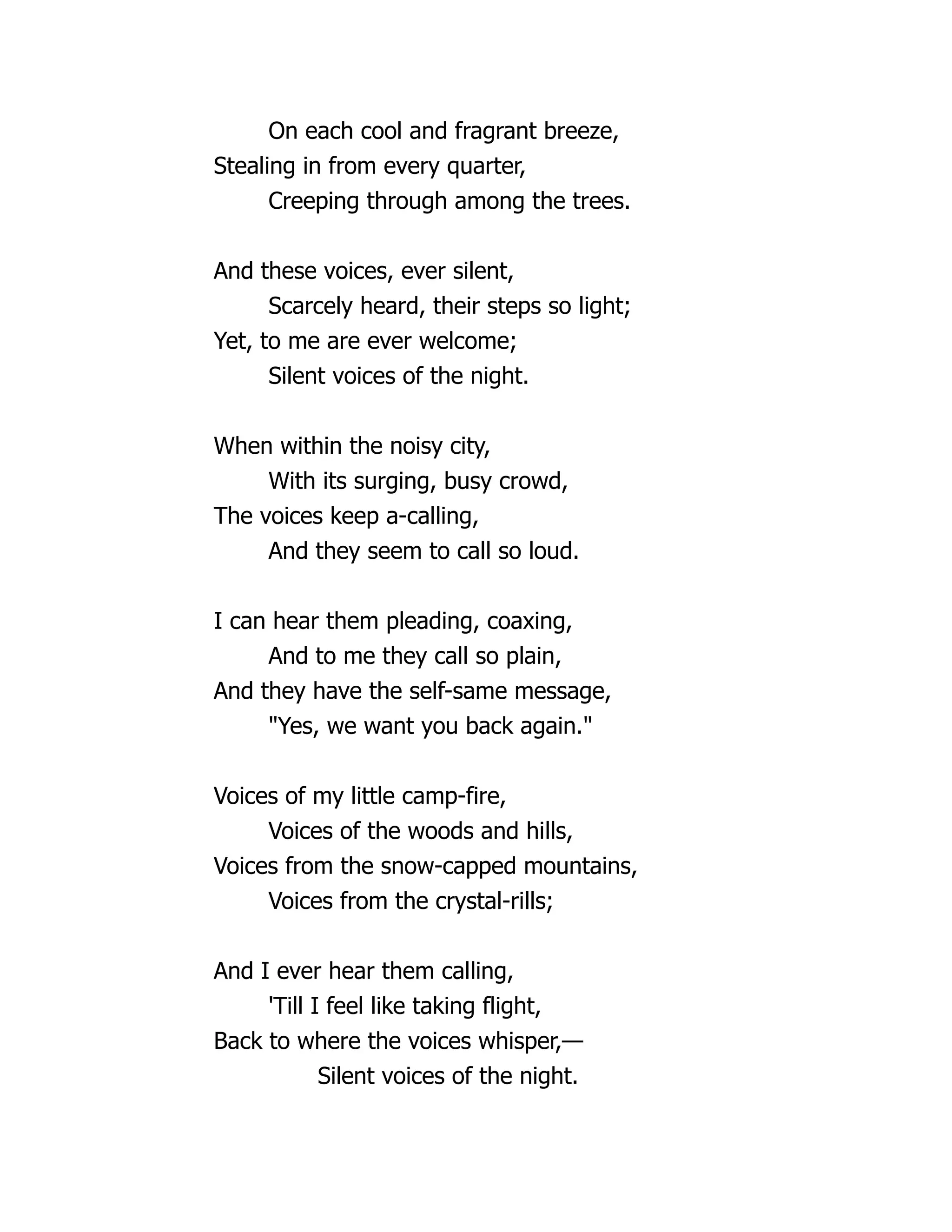 On each cool and fragrant breeze,
Stealing in from every quarter,
Creeping through among the trees.
And these voices, ever silent,
Scarcely heard, their steps so light;
Yet, to me are ever welcome;
Silent voices of the night.
When within the noisy city,
With its surging, busy crowd,
The voices keep a-calling,
And they seem to call so loud.
I can hear them pleading, coaxing,
And to me they call so plain,
And they have the self-same message,
"Yes, we want you back again."
Voices of my little camp-fire,
Voices of the woods and hills,
Voices from the snow-capped mountains,
Voices from the crystal-rills;
And I ever hear them calling,
'Till I feel like taking flight,
Back to where the voices whisper,—
Silent voices of the night.
 