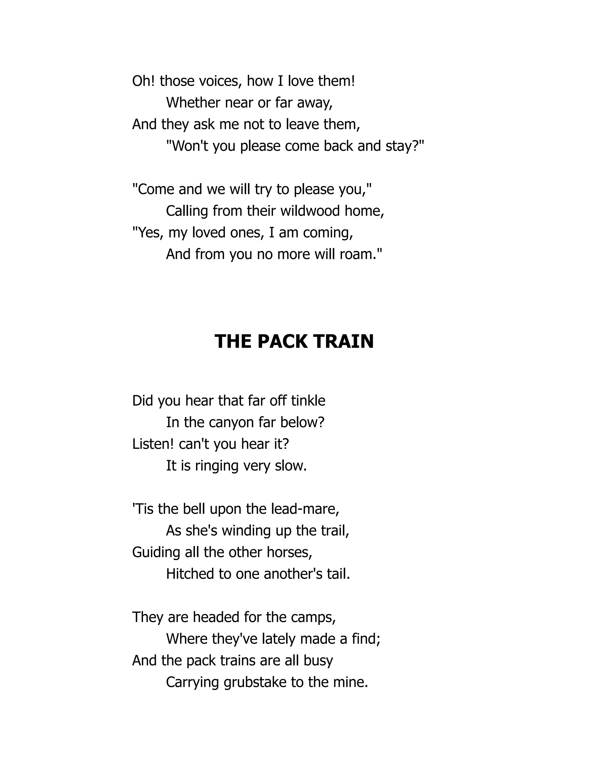 Oh! those voices, how I love them!
Whether near or far away,
And they ask me not to leave them,
"Won't you please come back and stay?"
"Come and we will try to please you,"
Calling from their wildwood home,
"Yes, my loved ones, I am coming,
And from you no more will roam."
THE PACK TRAIN
Did you hear that far off tinkle
In the canyon far below?
Listen! can't you hear it?
It is ringing very slow.
'Tis the bell upon the lead-mare,
As she's winding up the trail,
Guiding all the other horses,
Hitched to one another's tail.
They are headed for the camps,
Where they've lately made a find;
And the pack trains are all busy
Carrying grubstake to the mine.
 
