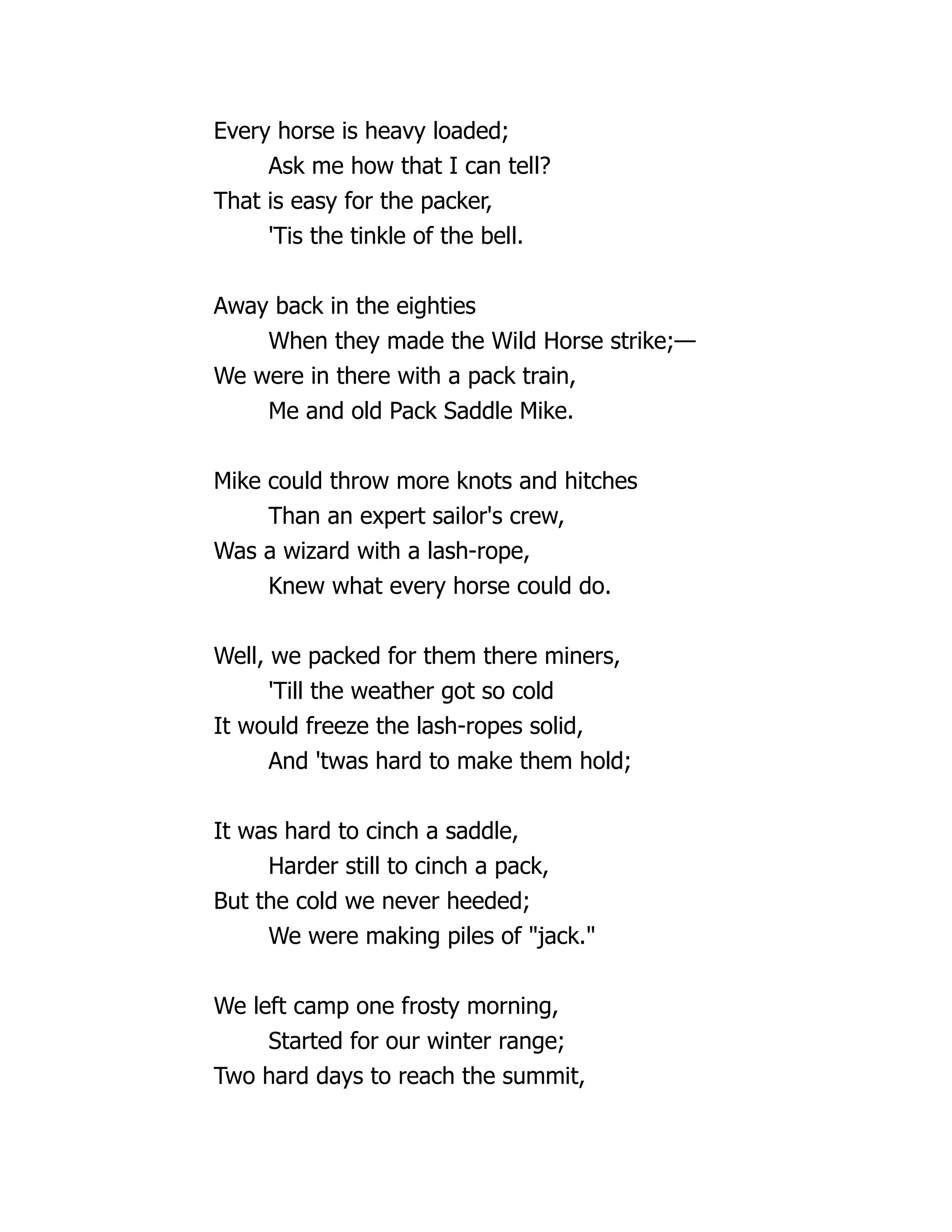 Every horse is heavy loaded;
Ask me how that I can tell?
That is easy for the packer,
'Tis the tinkle of the bell.
Away back in the eighties
When they made the Wild Horse strike;—
We were in there with a pack train,
Me and old Pack Saddle Mike.
Mike could throw more knots and hitches
Than an expert sailor's crew,
Was a wizard with a lash-rope,
Knew what every horse could do.
Well, we packed for them there miners,
'Till the weather got so cold
It would freeze the lash-ropes solid,
And 'twas hard to make them hold;
It was hard to cinch a saddle,
Harder still to cinch a pack,
But the cold we never heeded;
We were making piles of "jack."
We left camp one frosty morning,
Started for our winter range;
Two hard days to reach the summit,
 
