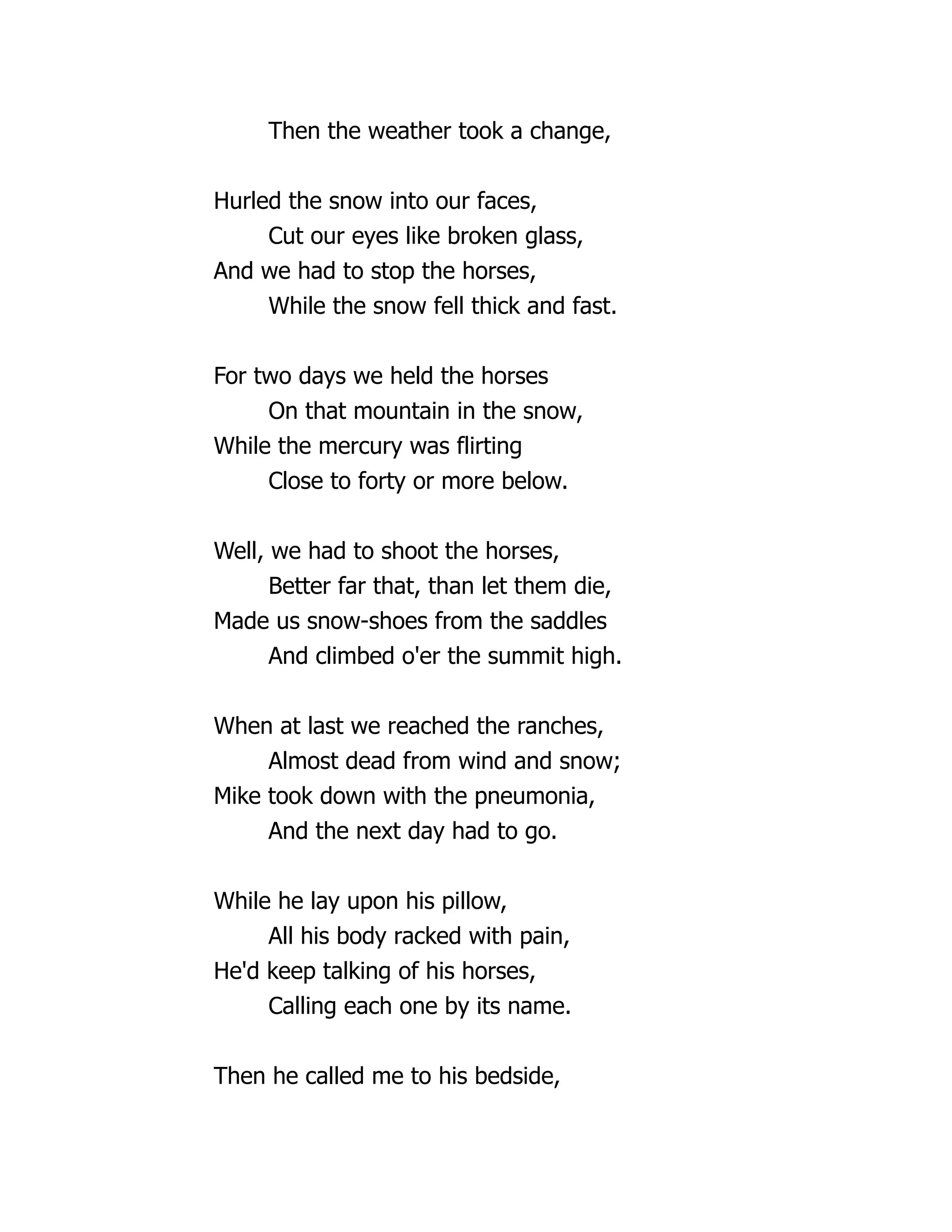 Then the weather took a change,
Hurled the snow into our faces,
Cut our eyes like broken glass,
And we had to stop the horses,
While the snow fell thick and fast.
For two days we held the horses
On that mountain in the snow,
While the mercury was flirting
Close to forty or more below.
Well, we had to shoot the horses,
Better far that, than let them die,
Made us snow-shoes from the saddles
And climbed o'er the summit high.
When at last we reached the ranches,
Almost dead from wind and snow;
Mike took down with the pneumonia,
And the next day had to go.
While he lay upon his pillow,
All his body racked with pain,
He'd keep talking of his horses,
Calling each one by its name.
Then he called me to his bedside,
 