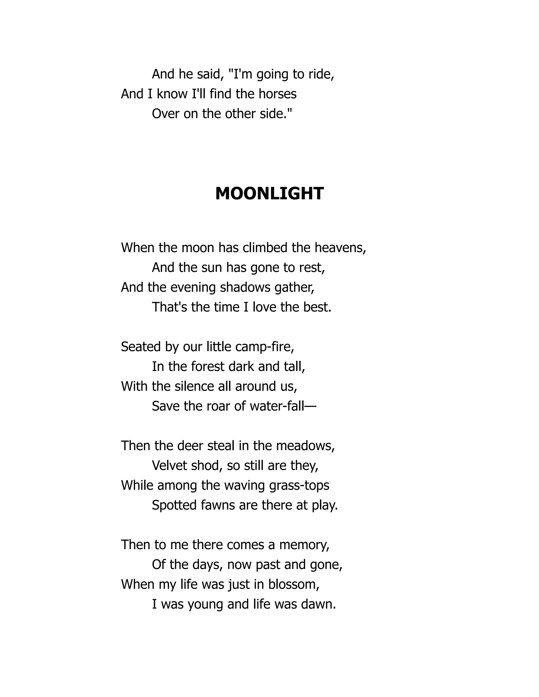 And he said, "I'm going to ride,
And I know I'll find the horses
Over on the other side."
MOONLIGHT
When the moon has climbed the heavens,
And the sun has gone to rest,
And the evening shadows gather,
That's the time I love the best.
Seated by our little camp-fire,
In the forest dark and tall,
With the silence all around us,
Save the roar of water-fall—
Then the deer steal in the meadows,
Velvet shod, so still are they,
While among the waving grass-tops
Spotted fawns are there at play.
Then to me there comes a memory,
Of the days, now past and gone,
When my life was just in blossom,
I was young and life was dawn.
 