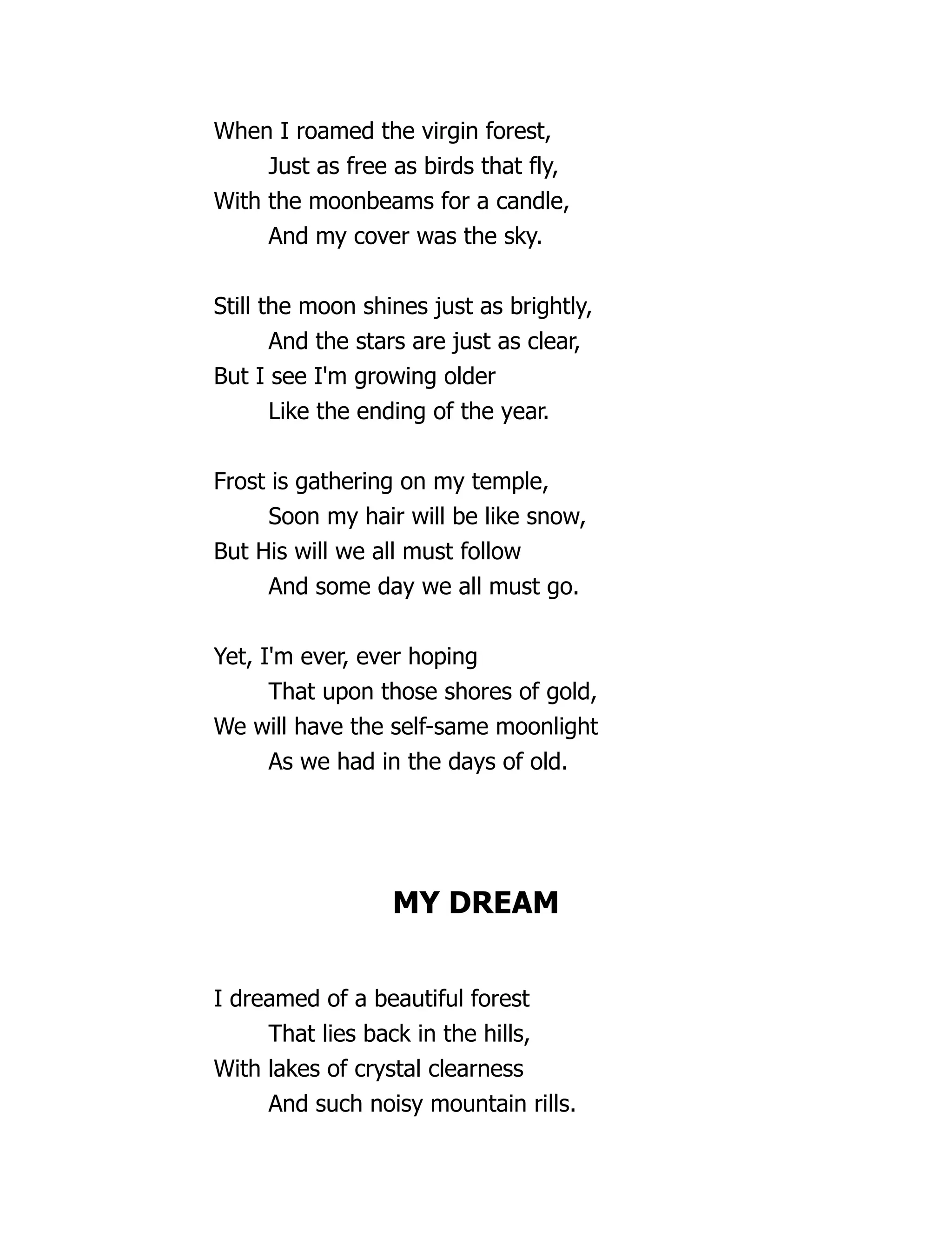 When I roamed the virgin forest,
Just as free as birds that fly,
With the moonbeams for a candle,
And my cover was the sky.
Still the moon shines just as brightly,
And the stars are just as clear,
But I see I'm growing older
Like the ending of the year.
Frost is gathering on my temple,
Soon my hair will be like snow,
But His will we all must follow
And some day we all must go.
Yet, I'm ever, ever hoping
That upon those shores of gold,
We will have the self-same moonlight
As we had in the days of old.
MY DREAM
I dreamed of a beautiful forest
That lies back in the hills,
With lakes of crystal clearness
And such noisy mountain rills.
 