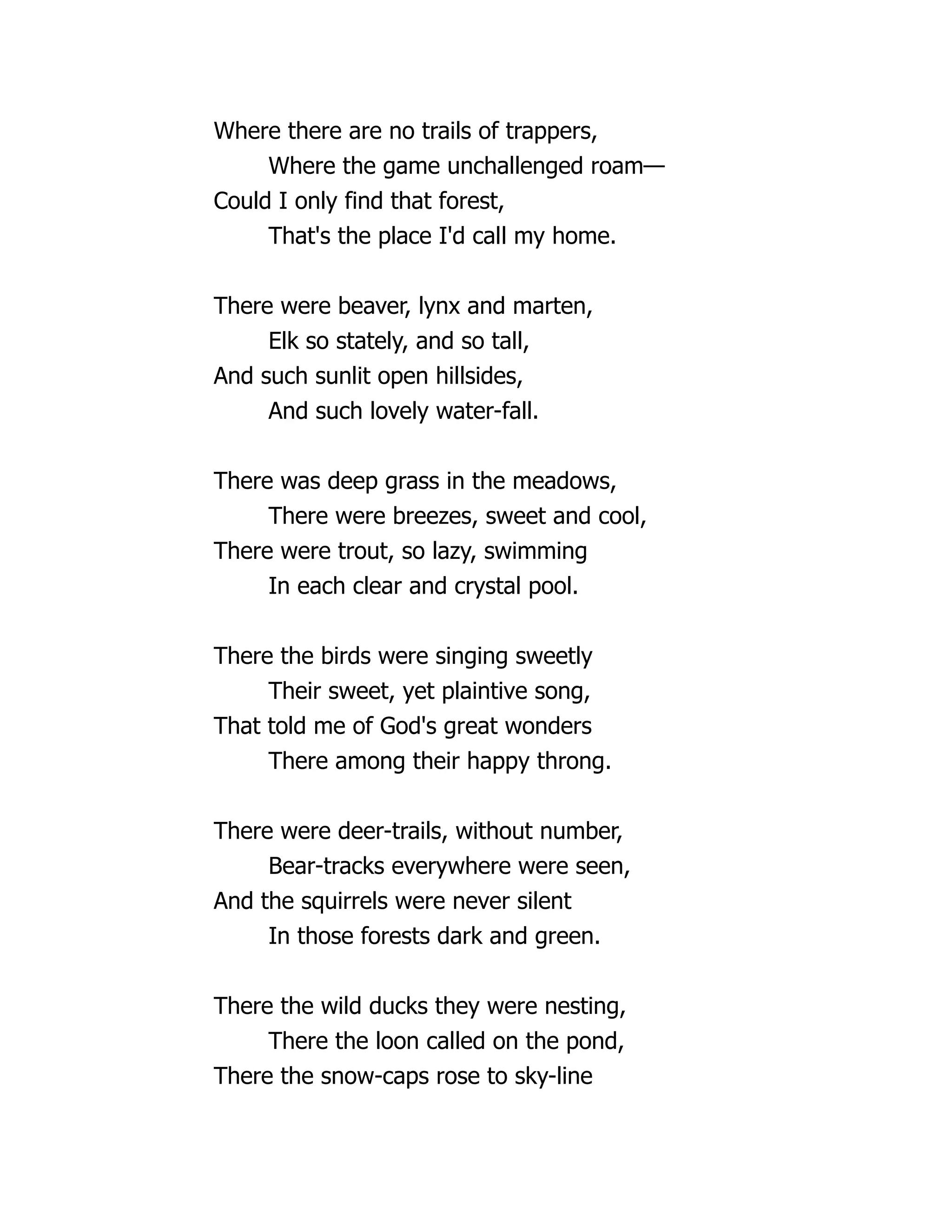 Where there are no trails of trappers,
Where the game unchallenged roam—
Could I only find that forest,
That's the place I'd call my home.
There were beaver, lynx and marten,
Elk so stately, and so tall,
And such sunlit open hillsides,
And such lovely water-fall.
There was deep grass in the meadows,
There were breezes, sweet and cool,
There were trout, so lazy, swimming
In each clear and crystal pool.
There the birds were singing sweetly
Their sweet, yet plaintive song,
That told me of God's great wonders
There among their happy throng.
There were deer-trails, without number,
Bear-tracks everywhere were seen,
And the squirrels were never silent
In those forests dark and green.
There the wild ducks they were nesting,
There the loon called on the pond,
There the snow-caps rose to sky-line
 