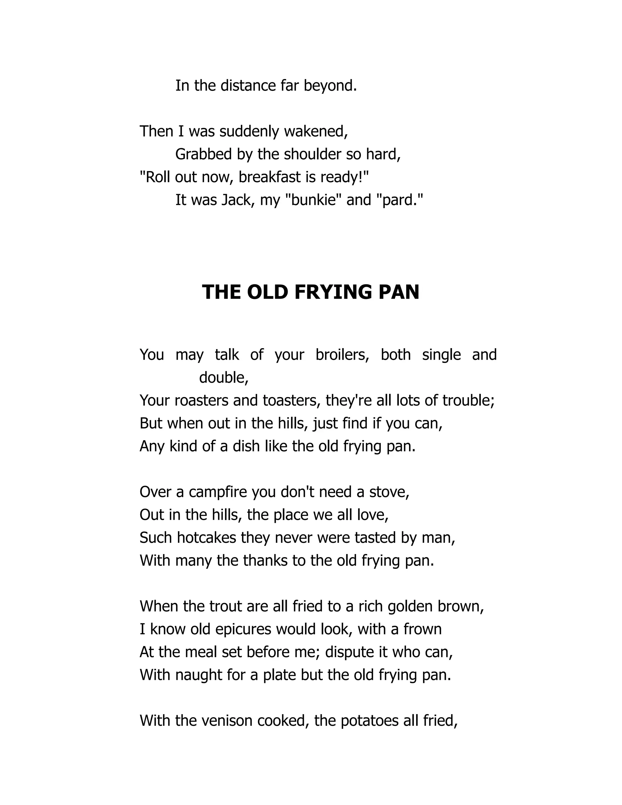 In the distance far beyond.
Then I was suddenly wakened,
Grabbed by the shoulder so hard,
"Roll out now, breakfast is ready!"
It was Jack, my "bunkie" and "pard."
THE OLD FRYING PAN
You may talk of your broilers, both single and
double,
Your roasters and toasters, they're all lots of trouble;
But when out in the hills, just find if you can,
Any kind of a dish like the old frying pan.
Over a campfire you don't need a stove,
Out in the hills, the place we all love,
Such hotcakes they never were tasted by man,
With many the thanks to the old frying pan.
When the trout are all fried to a rich golden brown,
I know old epicures would look, with a frown
At the meal set before me; dispute it who can,
With naught for a plate but the old frying pan.
With the venison cooked, the potatoes all fried,
 