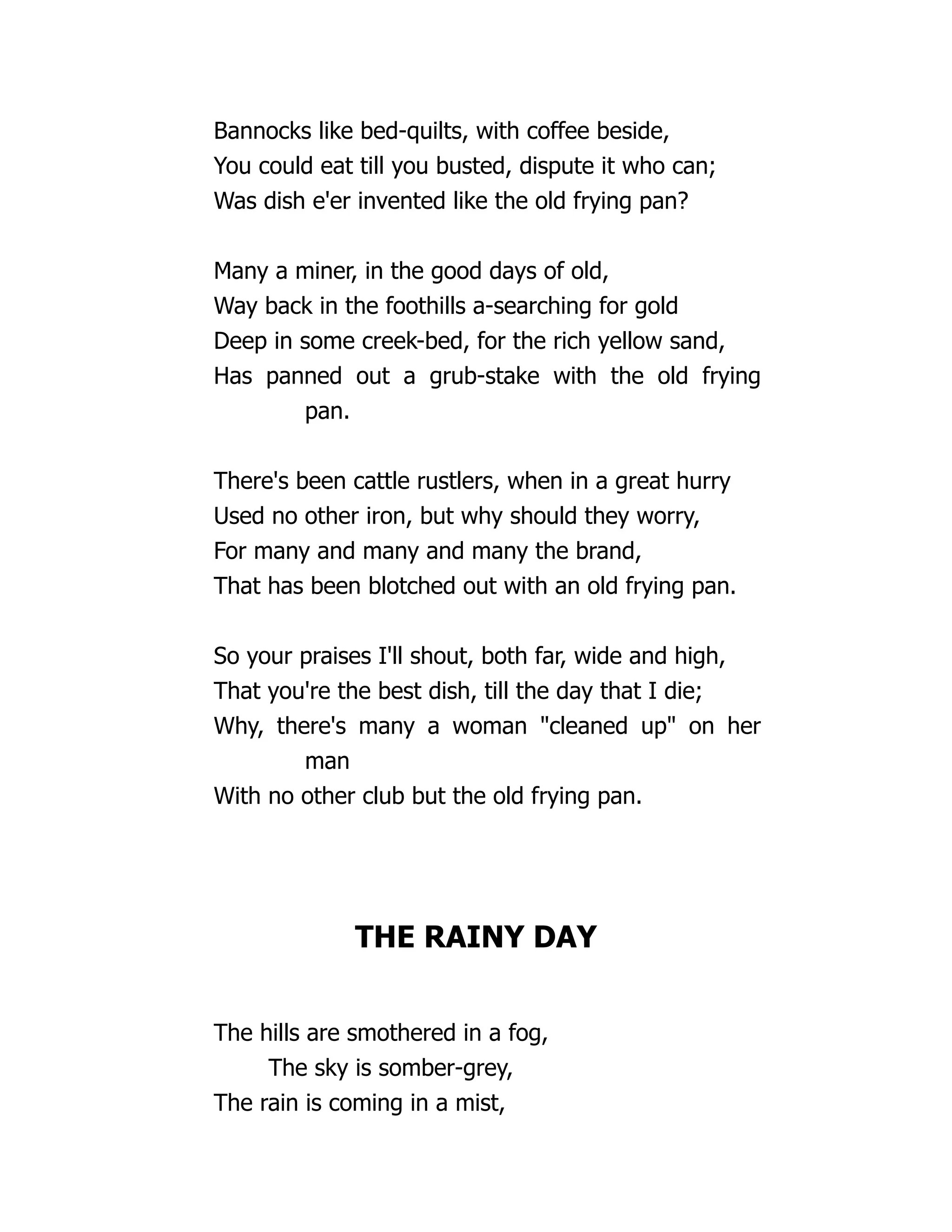 Bannocks like bed-quilts, with coffee beside,
You could eat till you busted, dispute it who can;
Was dish e'er invented like the old frying pan?
Many a miner, in the good days of old,
Way back in the foothills a-searching for gold
Deep in some creek-bed, for the rich yellow sand,
Has panned out a grub-stake with the old frying
pan.
There's been cattle rustlers, when in a great hurry
Used no other iron, but why should they worry,
For many and many and many the brand,
That has been blotched out with an old frying pan.
So your praises I'll shout, both far, wide and high,
That you're the best dish, till the day that I die;
Why, there's many a woman "cleaned up" on her
man
With no other club but the old frying pan.
THE RAINY DAY
The hills are smothered in a fog,
The sky is somber-grey,
The rain is coming in a mist,
 