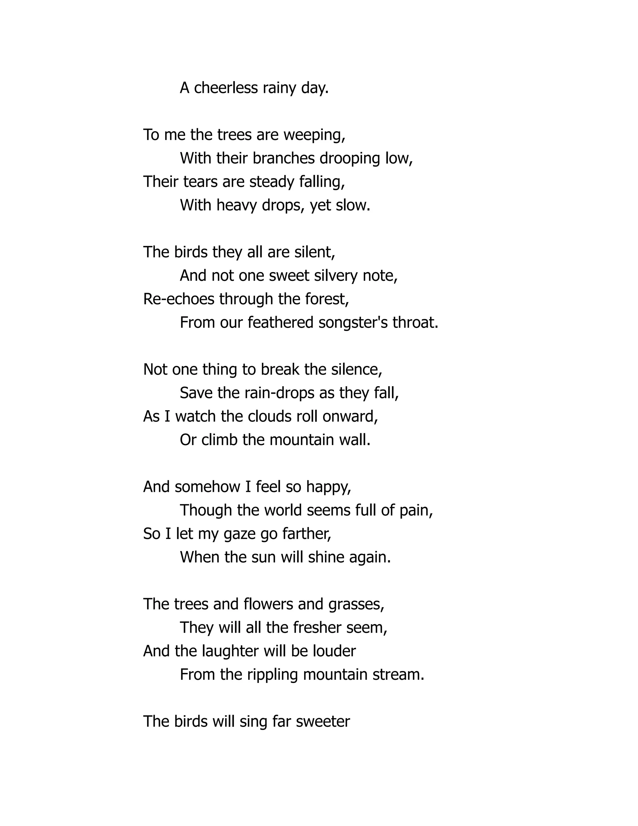A cheerless rainy day.
To me the trees are weeping,
With their branches drooping low,
Their tears are steady falling,
With heavy drops, yet slow.
The birds they all are silent,
And not one sweet silvery note,
Re-echoes through the forest,
From our feathered songster's throat.
Not one thing to break the silence,
Save the rain-drops as they fall,
As I watch the clouds roll onward,
Or climb the mountain wall.
And somehow I feel so happy,
Though the world seems full of pain,
So I let my gaze go farther,
When the sun will shine again.
The trees and flowers and grasses,
They will all the fresher seem,
And the laughter will be louder
From the rippling mountain stream.
The birds will sing far sweeter
 