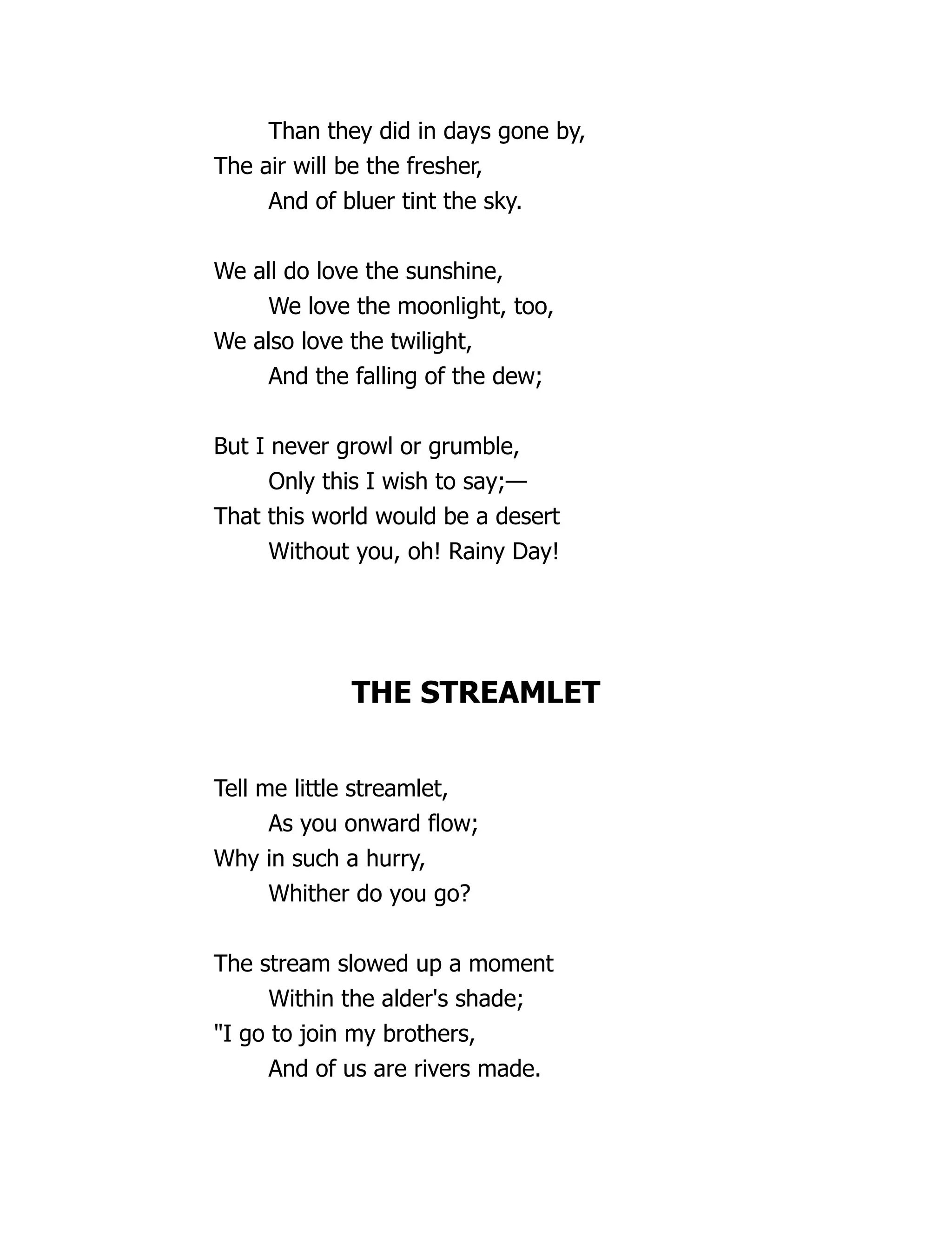 Than they did in days gone by,
The air will be the fresher,
And of bluer tint the sky.
We all do love the sunshine,
We love the moonlight, too,
We also love the twilight,
And the falling of the dew;
But I never growl or grumble,
Only this I wish to say;—
That this world would be a desert
Without you, oh! Rainy Day!
THE STREAMLET
Tell me little streamlet,
As you onward flow;
Why in such a hurry,
Whither do you go?
The stream slowed up a moment
Within the alder's shade;
"I go to join my brothers,
And of us are rivers made.
 