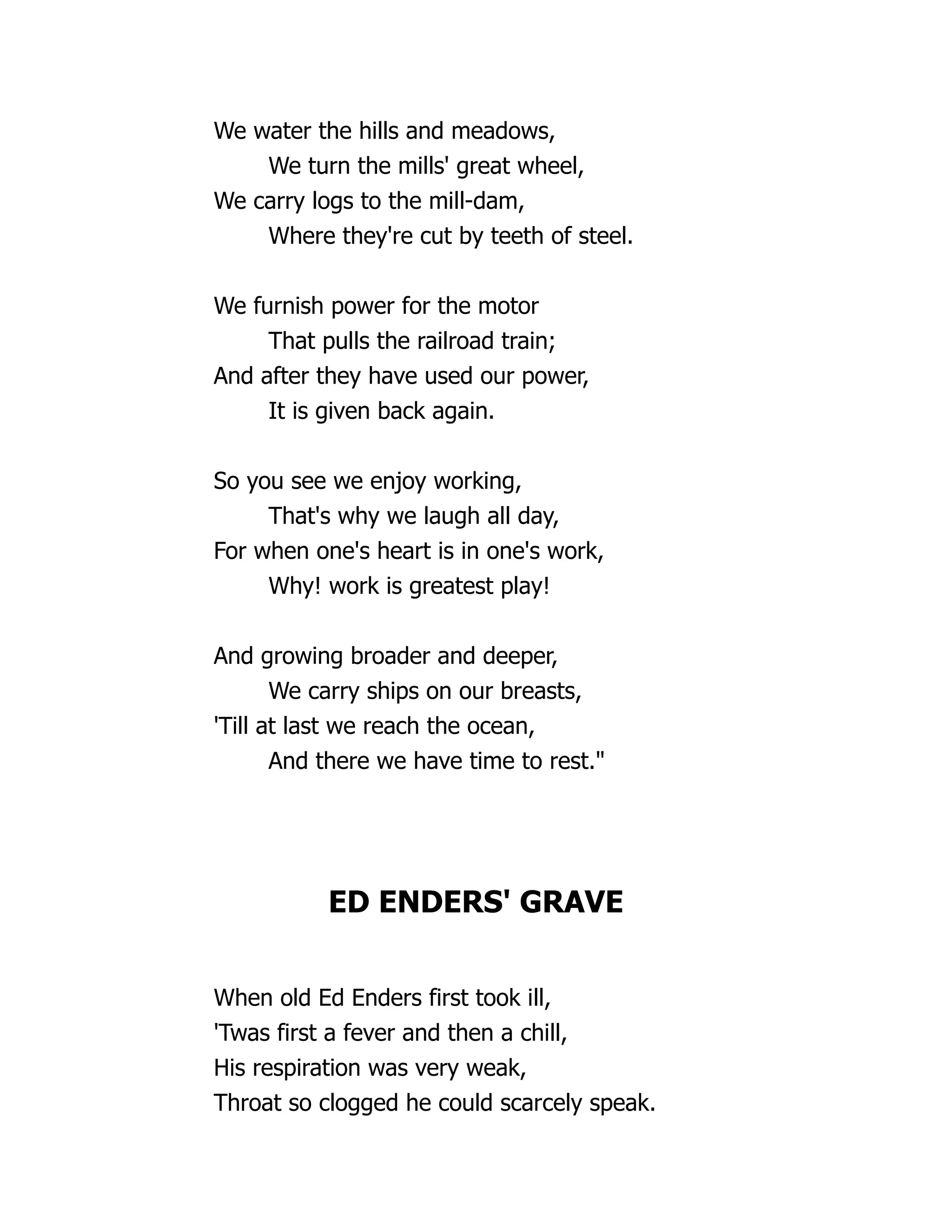 We water the hills and meadows,
We turn the mills' great wheel,
We carry logs to the mill-dam,
Where they're cut by teeth of steel.
We furnish power for the motor
That pulls the railroad train;
And after they have used our power,
It is given back again.
So you see we enjoy working,
That's why we laugh all day,
For when one's heart is in one's work,
Why! work is greatest play!
And growing broader and deeper,
We carry ships on our breasts,
'Till at last we reach the ocean,
And there we have time to rest."
ED ENDERS' GRAVE
When old Ed Enders first took ill,
'Twas first a fever and then a chill,
His respiration was very weak,
Throat so clogged he could scarcely speak.
 