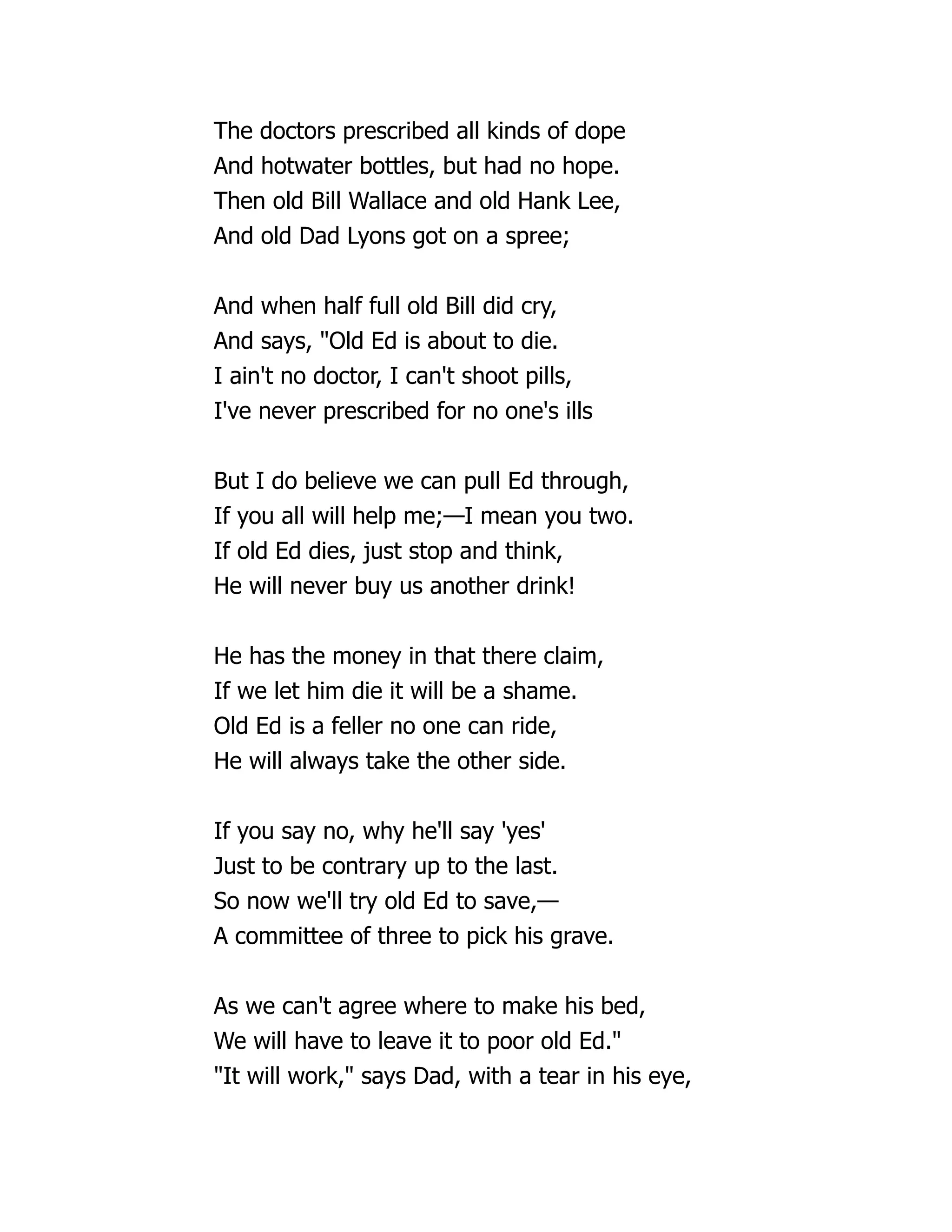 The doctors prescribed all kinds of dope
And hotwater bottles, but had no hope.
Then old Bill Wallace and old Hank Lee,
And old Dad Lyons got on a spree;
And when half full old Bill did cry,
And says, "Old Ed is about to die.
I ain't no doctor, I can't shoot pills,
I've never prescribed for no one's ills
But I do believe we can pull Ed through,
If you all will help me;—I mean you two.
If old Ed dies, just stop and think,
He will never buy us another drink!
He has the money in that there claim,
If we let him die it will be a shame.
Old Ed is a feller no one can ride,
He will always take the other side.
If you say no, why he'll say 'yes'
Just to be contrary up to the last.
So now we'll try old Ed to save,—
A committee of three to pick his grave.
As we can't agree where to make his bed,
We will have to leave it to poor old Ed."
"It will work," says Dad, with a tear in his eye,
 