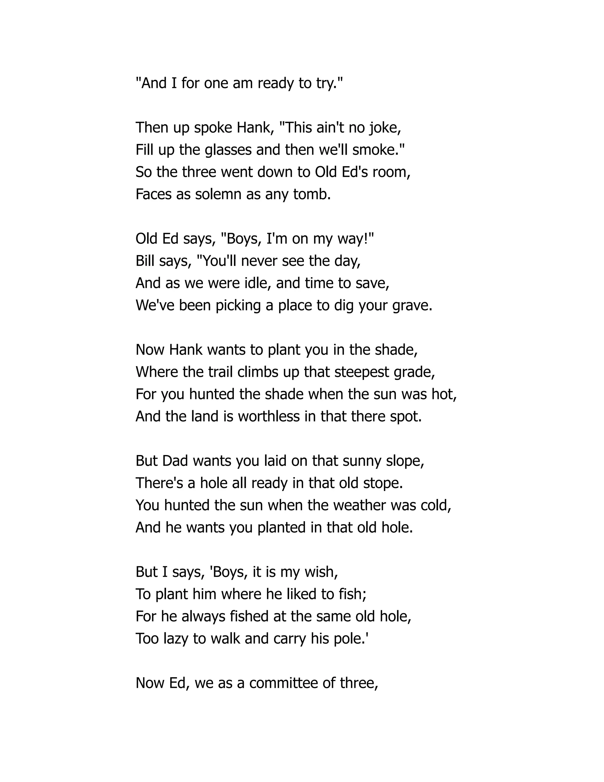 "And I for one am ready to try."
Then up spoke Hank, "This ain't no joke,
Fill up the glasses and then we'll smoke."
So the three went down to Old Ed's room,
Faces as solemn as any tomb.
Old Ed says, "Boys, I'm on my way!"
Bill says, "You'll never see the day,
And as we were idle, and time to save,
We've been picking a place to dig your grave.
Now Hank wants to plant you in the shade,
Where the trail climbs up that steepest grade,
For you hunted the shade when the sun was hot,
And the land is worthless in that there spot.
But Dad wants you laid on that sunny slope,
There's a hole all ready in that old stope.
You hunted the sun when the weather was cold,
And he wants you planted in that old hole.
But I says, 'Boys, it is my wish,
To plant him where he liked to fish;
For he always fished at the same old hole,
Too lazy to walk and carry his pole.'
Now Ed, we as a committee of three,
 