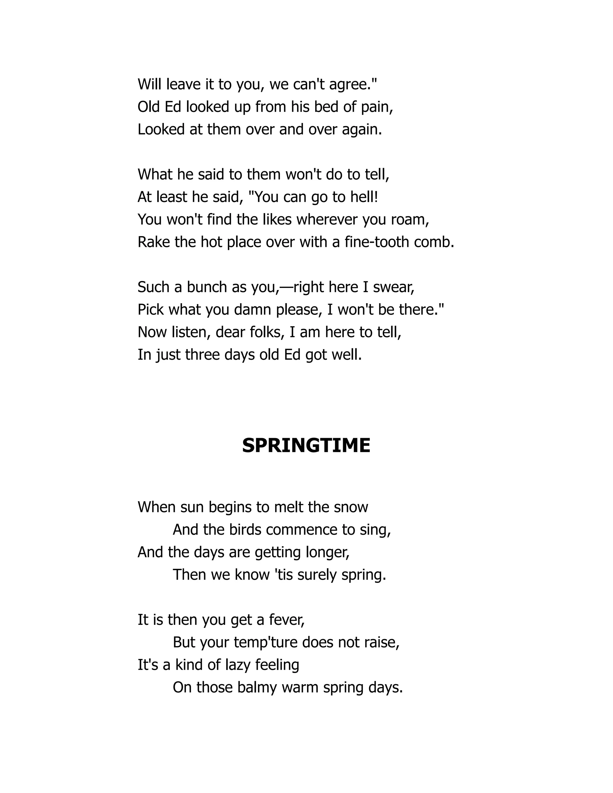 Will leave it to you, we can't agree."
Old Ed looked up from his bed of pain,
Looked at them over and over again.
What he said to them won't do to tell,
At least he said, "You can go to hell!
You won't find the likes wherever you roam,
Rake the hot place over with a fine-tooth comb.
Such a bunch as you,—right here I swear,
Pick what you damn please, I won't be there."
Now listen, dear folks, I am here to tell,
In just three days old Ed got well.
SPRINGTIME
When sun begins to melt the snow
And the birds commence to sing,
And the days are getting longer,
Then we know 'tis surely spring.
It is then you get a fever,
But your temp'ture does not raise,
It's a kind of lazy feeling
On those balmy warm spring days.
 