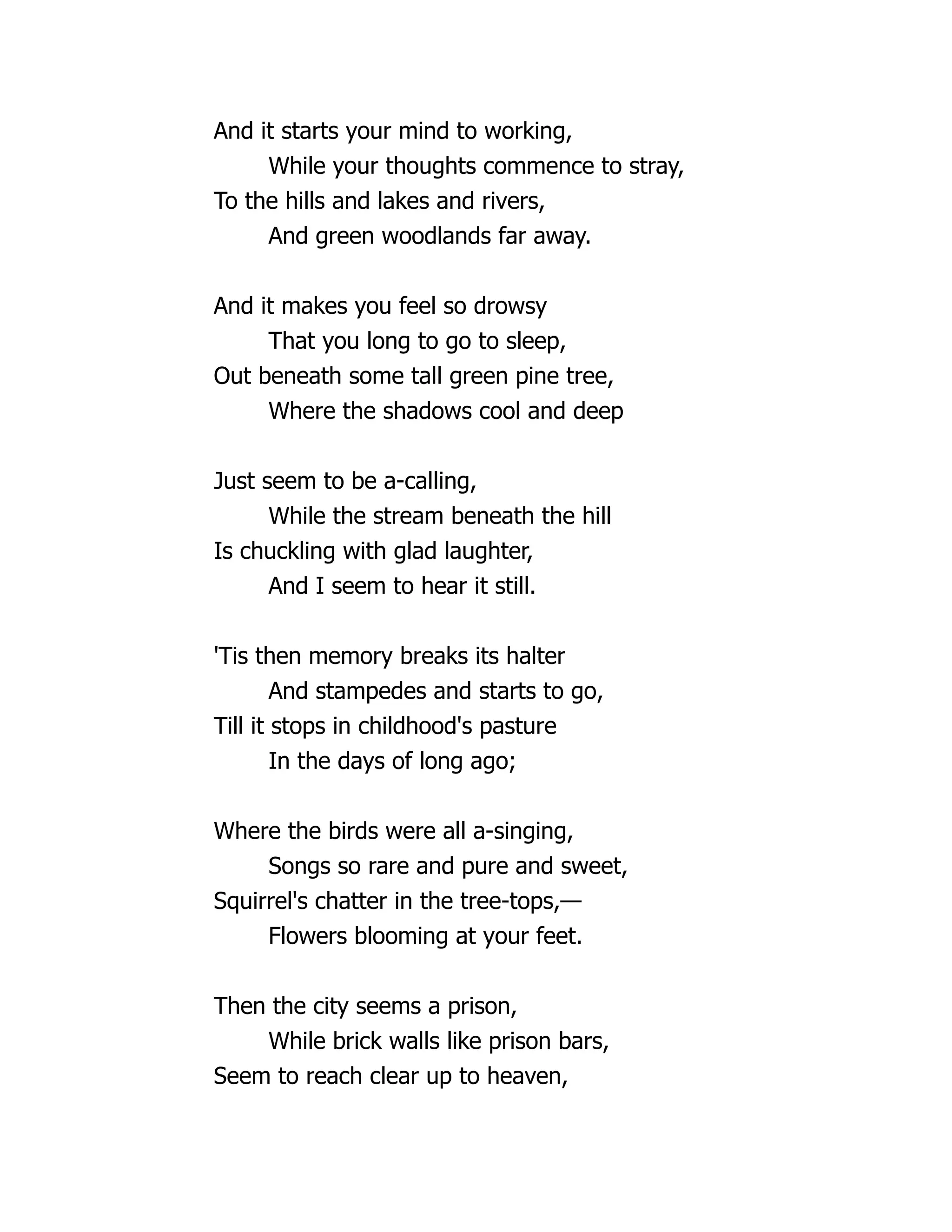 And it starts your mind to working,
While your thoughts commence to stray,
To the hills and lakes and rivers,
And green woodlands far away.
And it makes you feel so drowsy
That you long to go to sleep,
Out beneath some tall green pine tree,
Where the shadows cool and deep
Just seem to be a-calling,
While the stream beneath the hill
Is chuckling with glad laughter,
And I seem to hear it still.
'Tis then memory breaks its halter
And stampedes and starts to go,
Till it stops in childhood's pasture
In the days of long ago;
Where the birds were all a-singing,
Songs so rare and pure and sweet,
Squirrel's chatter in the tree-tops,—
Flowers blooming at your feet.
Then the city seems a prison,
While brick walls like prison bars,
Seem to reach clear up to heaven,
 