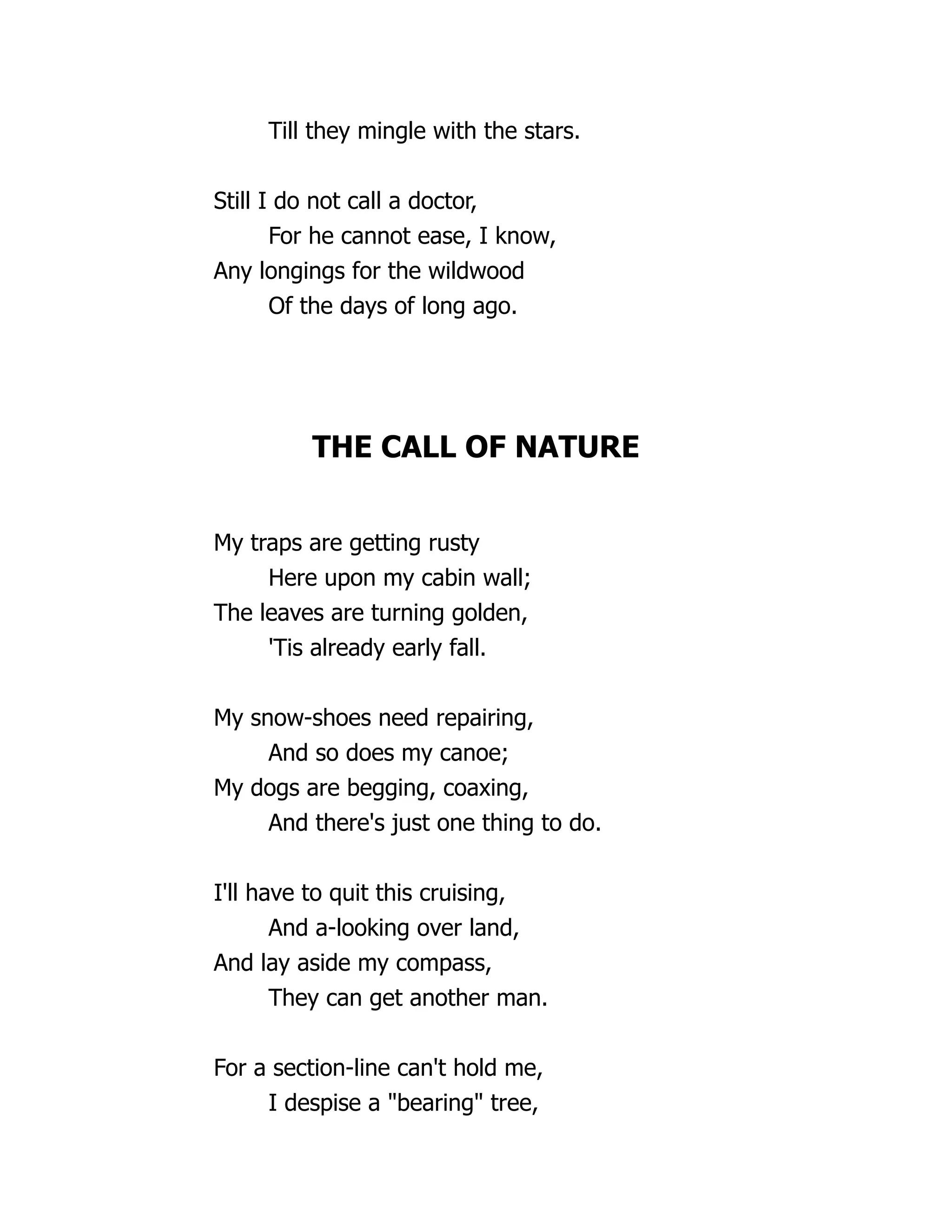 Till they mingle with the stars.
Still I do not call a doctor,
For he cannot ease, I know,
Any longings for the wildwood
Of the days of long ago.
THE CALL OF NATURE
My traps are getting rusty
Here upon my cabin wall;
The leaves are turning golden,
'Tis already early fall.
My snow-shoes need repairing,
And so does my canoe;
My dogs are begging, coaxing,
And there's just one thing to do.
I'll have to quit this cruising,
And a-looking over land,
And lay aside my compass,
They can get another man.
For a section-line can't hold me,
I despise a "bearing" tree,
 
