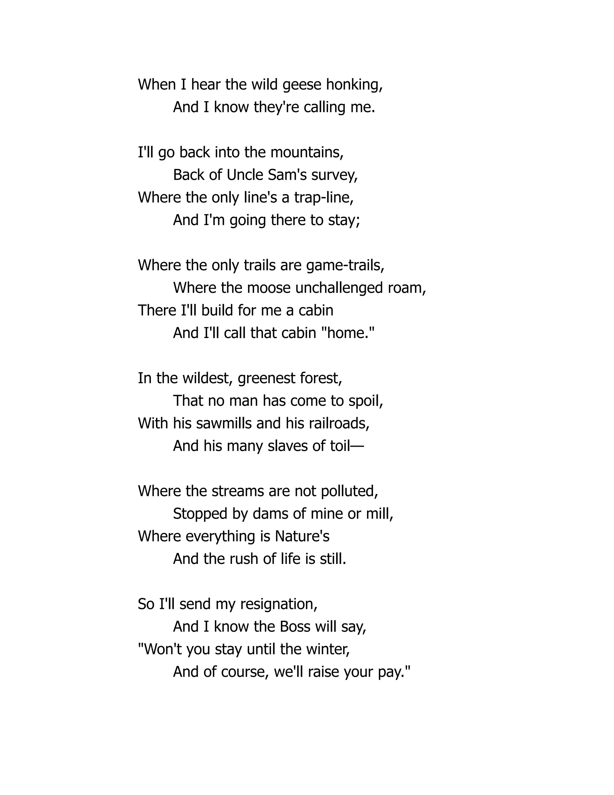 When I hear the wild geese honking,
And I know they're calling me.
I'll go back into the mountains,
Back of Uncle Sam's survey,
Where the only line's a trap-line,
And I'm going there to stay;
Where the only trails are game-trails,
Where the moose unchallenged roam,
There I'll build for me a cabin
And I'll call that cabin "home."
In the wildest, greenest forest,
That no man has come to spoil,
With his sawmills and his railroads,
And his many slaves of toil—
Where the streams are not polluted,
Stopped by dams of mine or mill,
Where everything is Nature's
And the rush of life is still.
So I'll send my resignation,
And I know the Boss will say,
"Won't you stay until the winter,
And of course, we'll raise your pay."
 