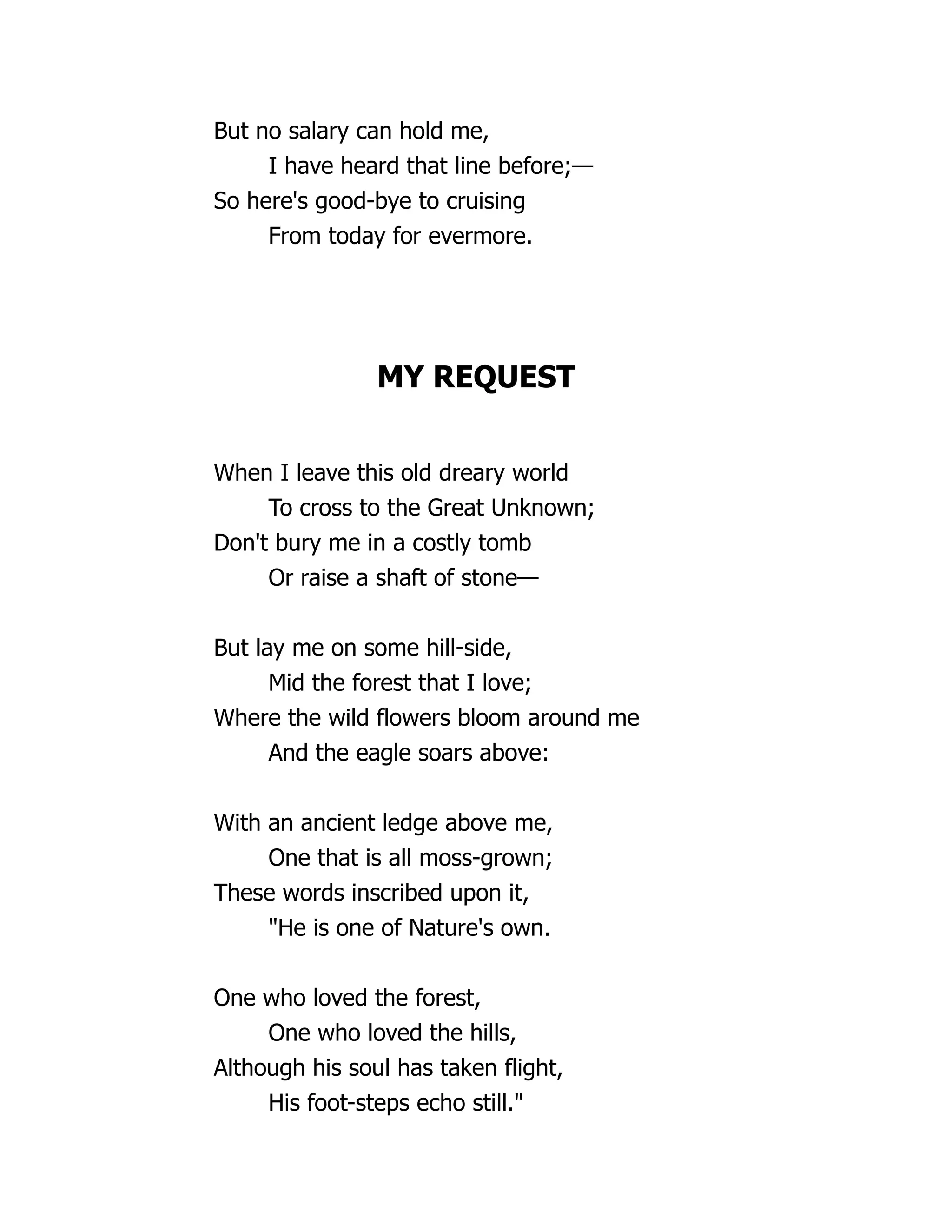 But no salary can hold me,
I have heard that line before;—
So here's good-bye to cruising
From today for evermore.
MY REQUEST
When I leave this old dreary world
To cross to the Great Unknown;
Don't bury me in a costly tomb
Or raise a shaft of stone—
But lay me on some hill-side,
Mid the forest that I love;
Where the wild flowers bloom around me
And the eagle soars above:
With an ancient ledge above me,
One that is all moss-grown;
These words inscribed upon it,
"He is one of Nature's own.
One who loved the forest,
One who loved the hills,
Although his soul has taken flight,
His foot-steps echo still."
 