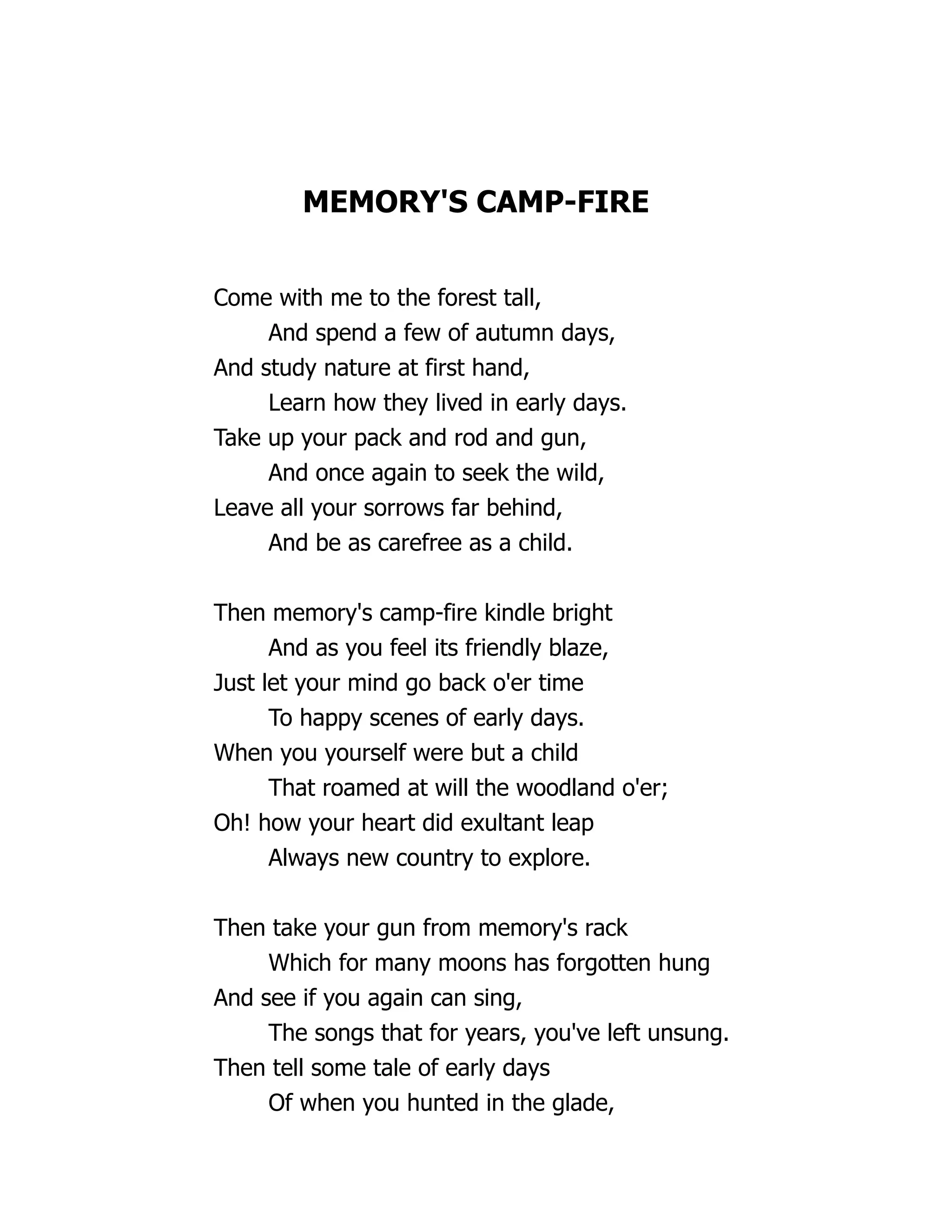MEMORY'S CAMP-FIRE
Come with me to the forest tall,
And spend a few of autumn days,
And study nature at first hand,
Learn how they lived in early days.
Take up your pack and rod and gun,
And once again to seek the wild,
Leave all your sorrows far behind,
And be as carefree as a child.
Then memory's camp-fire kindle bright
And as you feel its friendly blaze,
Just let your mind go back o'er time
To happy scenes of early days.
When you yourself were but a child
That roamed at will the woodland o'er;
Oh! how your heart did exultant leap
Always new country to explore.
Then take your gun from memory's rack
Which for many moons has forgotten hung
And see if you again can sing,
The songs that for years, you've left unsung.
Then tell some tale of early days
Of when you hunted in the glade,
 
