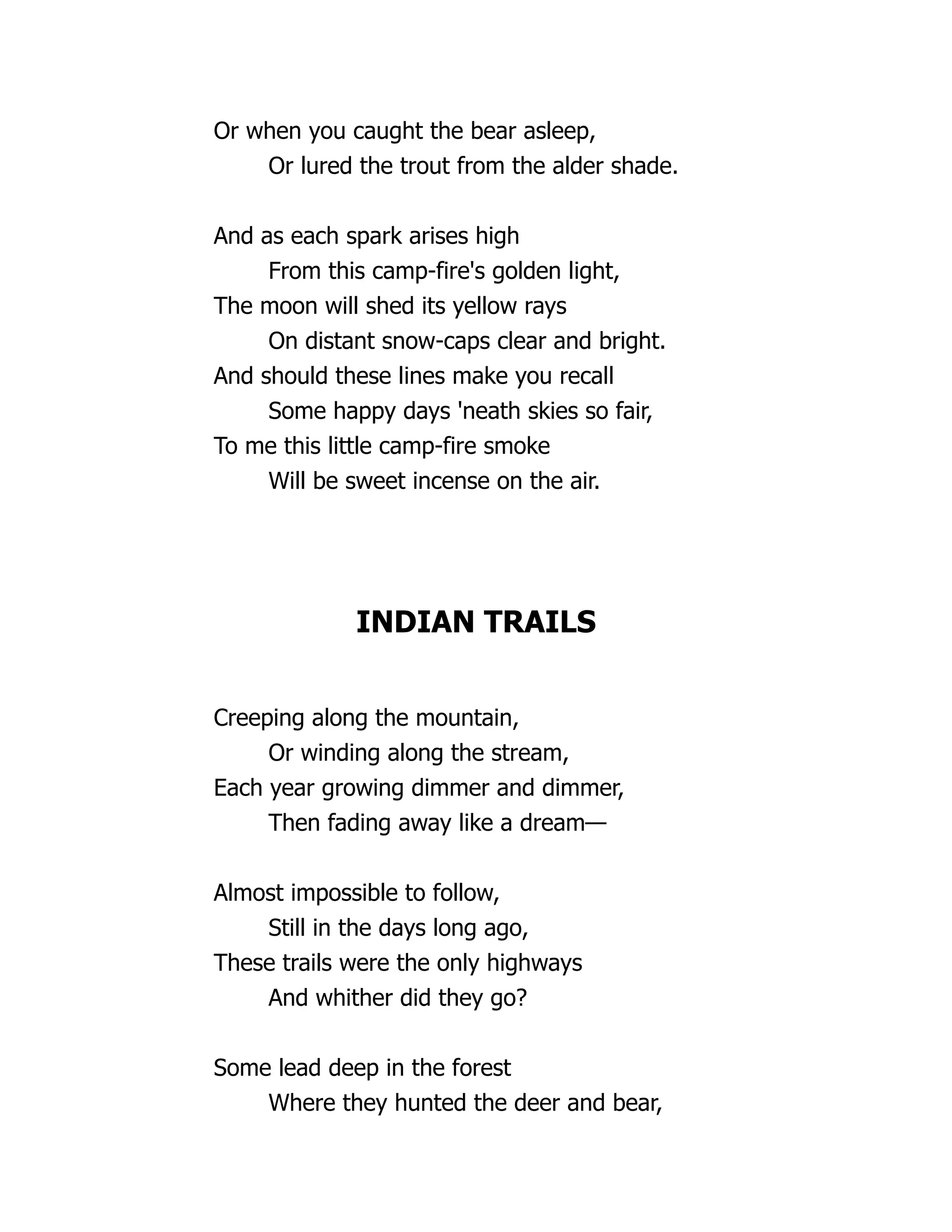 Or when you caught the bear asleep,
Or lured the trout from the alder shade.
And as each spark arises high
From this camp-fire's golden light,
The moon will shed its yellow rays
On distant snow-caps clear and bright.
And should these lines make you recall
Some happy days 'neath skies so fair,
To me this little camp-fire smoke
Will be sweet incense on the air.
INDIAN TRAILS
Creeping along the mountain,
Or winding along the stream,
Each year growing dimmer and dimmer,
Then fading away like a dream—
Almost impossible to follow,
Still in the days long ago,
These trails were the only highways
And whither did they go?
Some lead deep in the forest
Where they hunted the deer and bear,
 