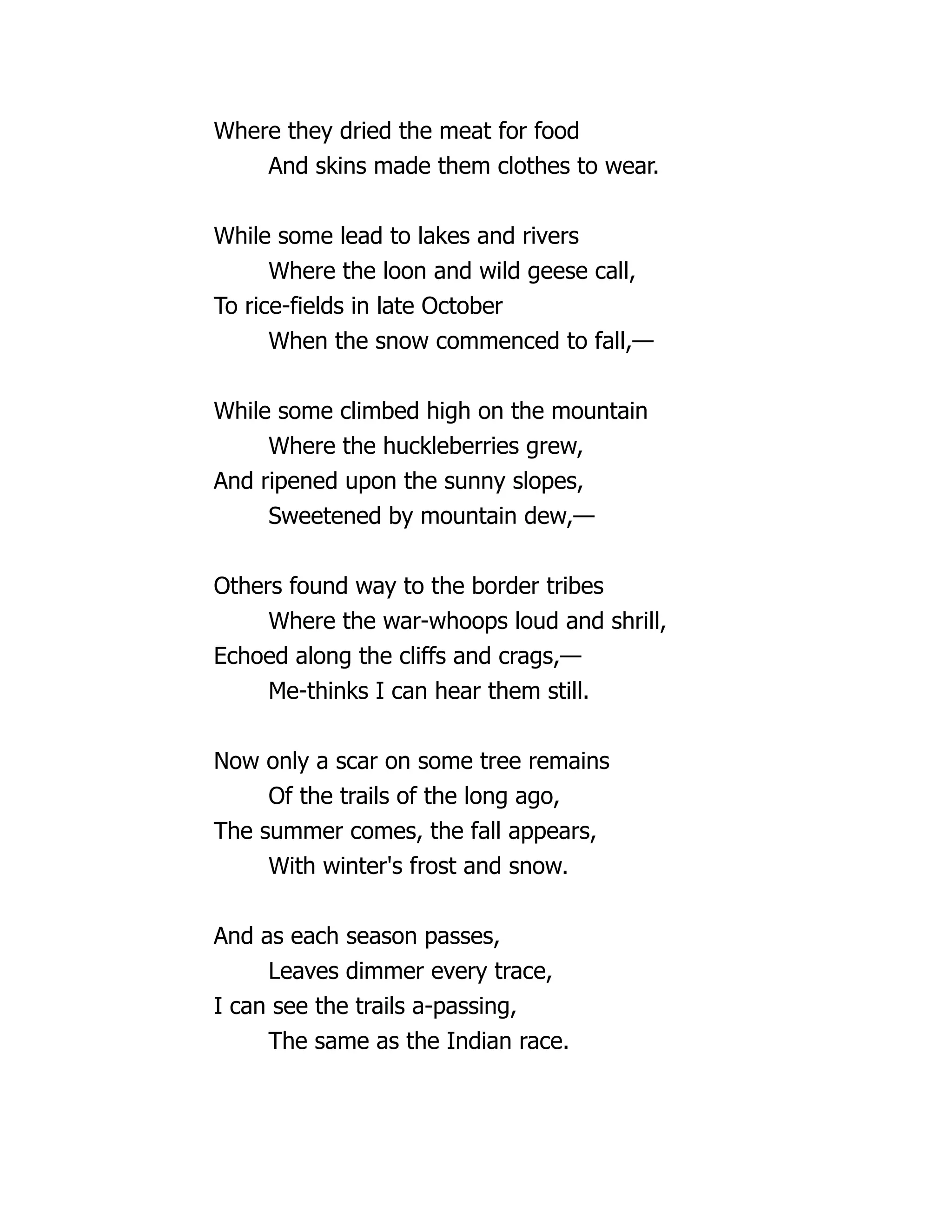 Where they dried the meat for food
And skins made them clothes to wear.
While some lead to lakes and rivers
Where the loon and wild geese call,
To rice-fields in late October
When the snow commenced to fall,—
While some climbed high on the mountain
Where the huckleberries grew,
And ripened upon the sunny slopes,
Sweetened by mountain dew,—
Others found way to the border tribes
Where the war-whoops loud and shrill,
Echoed along the cliffs and crags,—
Me-thinks I can hear them still.
Now only a scar on some tree remains
Of the trails of the long ago,
The summer comes, the fall appears,
With winter's frost and snow.
And as each season passes,
Leaves dimmer every trace,
I can see the trails a-passing,
The same as the Indian race.
 