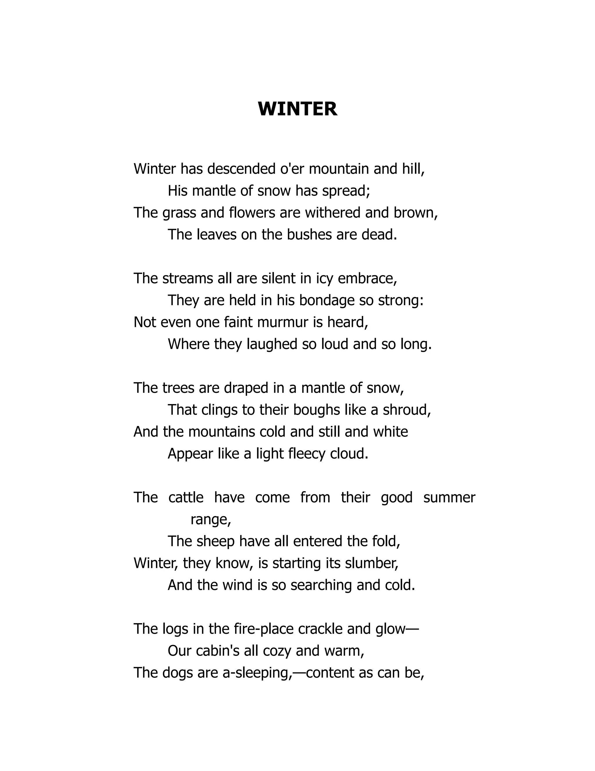 WINTER
Winter has descended o'er mountain and hill,
His mantle of snow has spread;
The grass and flowers are withered and brown,
The leaves on the bushes are dead.
The streams all are silent in icy embrace,
They are held in his bondage so strong:
Not even one faint murmur is heard,
Where they laughed so loud and so long.
The trees are draped in a mantle of snow,
That clings to their boughs like a shroud,
And the mountains cold and still and white
Appear like a light fleecy cloud.
The cattle have come from their good summer
range,
The sheep have all entered the fold,
Winter, they know, is starting its slumber,
And the wind is so searching and cold.
The logs in the fire-place crackle and glow—
Our cabin's all cozy and warm,
The dogs are a-sleeping,—content as can be,
 