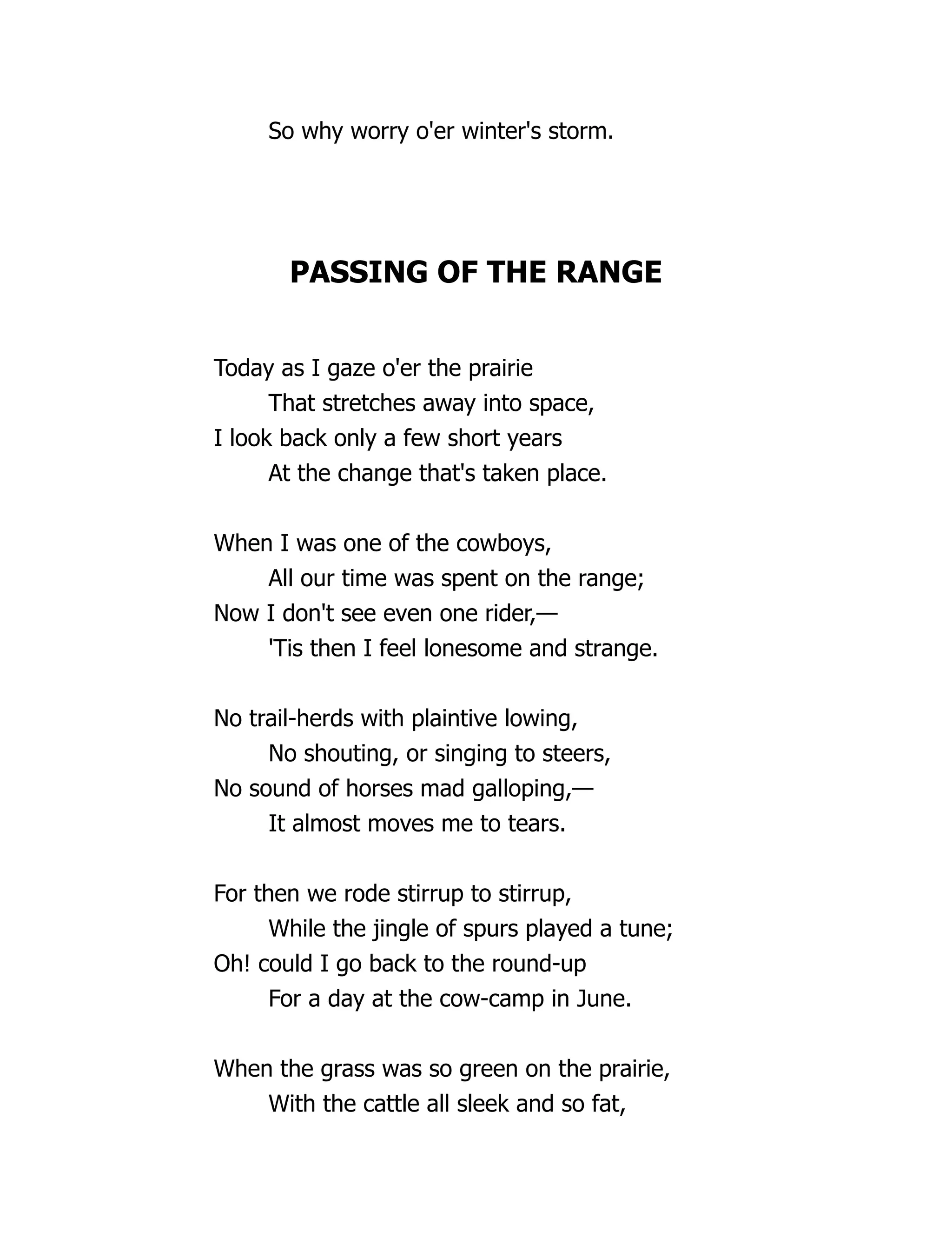 So why worry o'er winter's storm.
PASSING OF THE RANGE
Today as I gaze o'er the prairie
That stretches away into space,
I look back only a few short years
At the change that's taken place.
When I was one of the cowboys,
All our time was spent on the range;
Now I don't see even one rider,—
'Tis then I feel lonesome and strange.
No trail-herds with plaintive lowing,
No shouting, or singing to steers,
No sound of horses mad galloping,—
It almost moves me to tears.
For then we rode stirrup to stirrup,
While the jingle of spurs played a tune;
Oh! could I go back to the round-up
For a day at the cow-camp in June.
When the grass was so green on the prairie,
With the cattle all sleek and so fat,
 