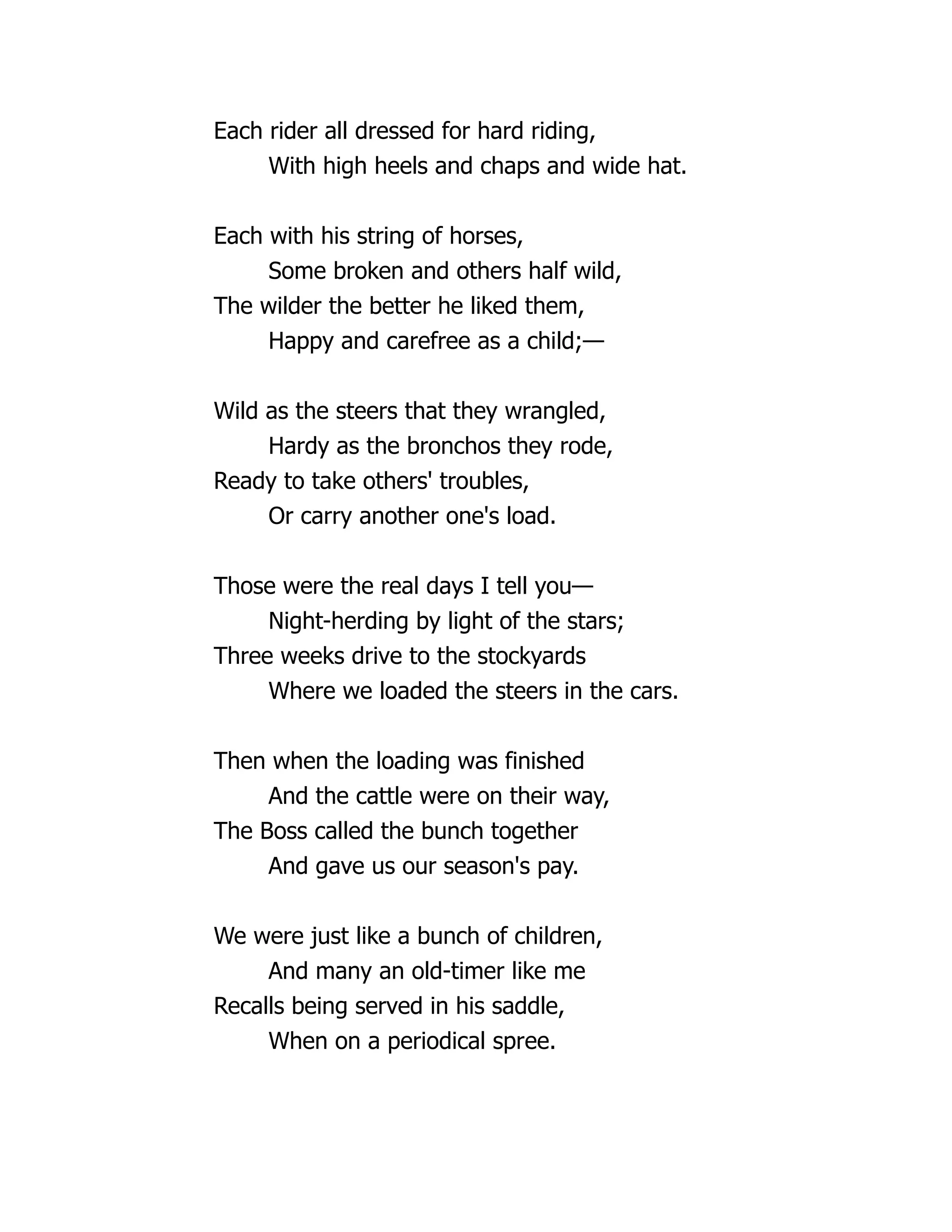 Each rider all dressed for hard riding,
With high heels and chaps and wide hat.
Each with his string of horses,
Some broken and others half wild,
The wilder the better he liked them,
Happy and carefree as a child;—
Wild as the steers that they wrangled,
Hardy as the bronchos they rode,
Ready to take others' troubles,
Or carry another one's load.
Those were the real days I tell you—
Night-herding by light of the stars;
Three weeks drive to the stockyards
Where we loaded the steers in the cars.
Then when the loading was finished
And the cattle were on their way,
The Boss called the bunch together
And gave us our season's pay.
We were just like a bunch of children,
And many an old-timer like me
Recalls being served in his saddle,
When on a periodical spree.
 