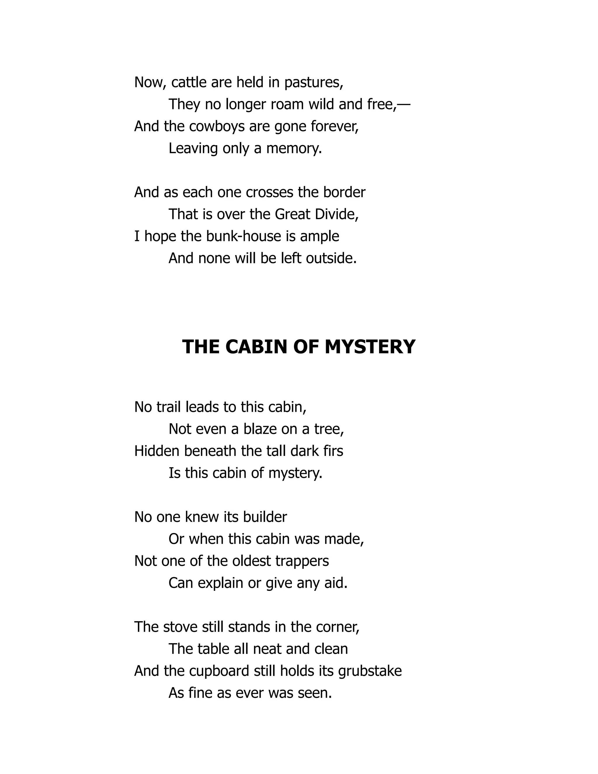 Now, cattle are held in pastures,
They no longer roam wild and free,—
And the cowboys are gone forever,
Leaving only a memory.
And as each one crosses the border
That is over the Great Divide,
I hope the bunk-house is ample
And none will be left outside.
THE CABIN OF MYSTERY
No trail leads to this cabin,
Not even a blaze on a tree,
Hidden beneath the tall dark firs
Is this cabin of mystery.
No one knew its builder
Or when this cabin was made,
Not one of the oldest trappers
Can explain or give any aid.
The stove still stands in the corner,
The table all neat and clean
And the cupboard still holds its grubstake
As fine as ever was seen.
 