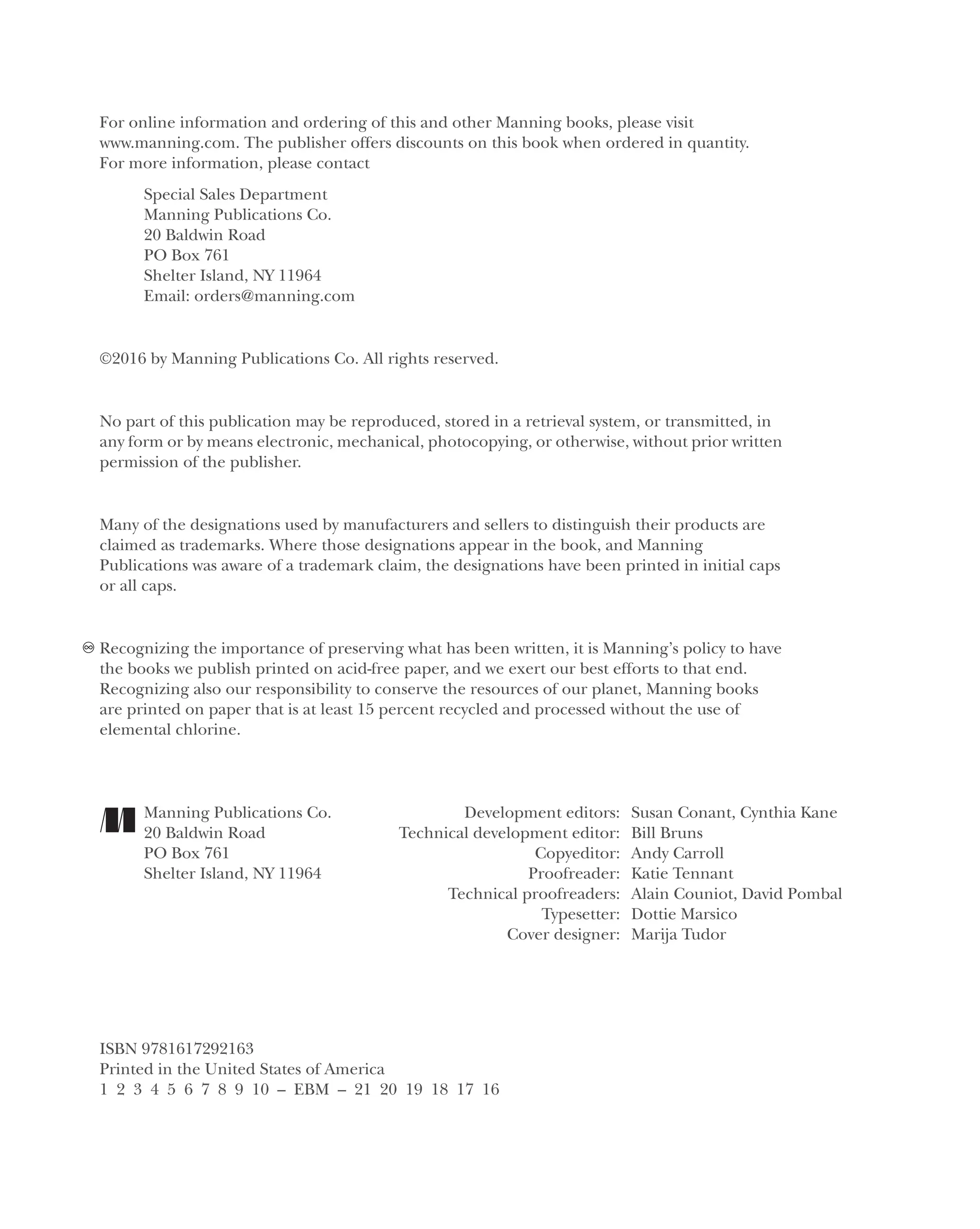For online information and ordering of this and other Manning books, please visit
www.manning.com. The publisher offers discounts on this book when ordered in quantity.
For more information, please contact
Special Sales Department
Manning Publications Co.
20 Baldwin Road
PO Box 761
Shelter Island, NY 11964
Email: orders@manning.com
©2016 by Manning Publications Co. All rights reserved.
No part of this publication may be reproduced, stored in a retrieval system, or transmitted, in
any form or by means electronic, mechanical, photocopying, or otherwise, without prior written
permission of the publisher.
Many of the designations used by manufacturers and sellers to distinguish their products are
claimed as trademarks. Where those designations appear in the book, and Manning
Publications was aware of a trademark claim, the designations have been printed in initial caps
or all caps.
Recognizing the importance of preserving what has been written, it is Manning’s policy to have
the books we publish printed on acid-free paper, and we exert our best efforts to that end.
Recognizing also our responsibility to conserve the resources of our planet, Manning books
are printed on paper that is at least 15 percent recycled and processed without the use of
elemental chlorine.
Manning Publications Co. Development editors: Susan Conant, Cynthia Kane
20 Baldwin Road Technical development editor: Bill Bruns
PO Box 761 Copyeditor: Andy Carroll
Shelter Island, NY 11964 Proofreader: Katie Tennant
Technical proofreaders: Alain Couniot, David Pombal
Typesetter: Dottie Marsico
Cover designer: Marija Tudor
ISBN 9781617292163
Printed in the United States of America
1 2 3 4 5 6 7 8 9 10 – EBM – 21 20 19 18 17 16
Licensed to tracy moore <nordick.an@gmail.com>
 