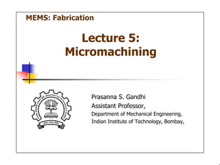 1
Lecture 5:
Micromachining
Prasanna S. Gandhi
Assistant Professor,
Department of Mechanical Engineering,
Indian Institute of Technology, Bombay,
MEMS: Fabrication
 