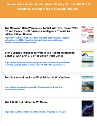Here are some recommended products for you. Click the link to
download, or explore more at ebookultra.com
The Microsoft Data Warehouse Toolkit With SQL Server 2008
R2 and the Microsoft Business Intelligence Toolset 2nd
edition Edition Kimball
https://ebookultra.com/download/the-microsoft-data-warehouse-toolkit-
with-sql-server-2008-r2-and-the-microsoft-business-intelligence-
toolset-2nd-edition-edition-kimball/
SAP Business Information Warehouse Reporting Building
Better BI with SAP BI 7 0 1st Edition Peter Jones
https://ebookultra.com/download/sap-business-information-warehouse-
reporting-building-better-bi-with-sap-bi-7-0-1st-edition-peter-jones/
Fortifications of the Incas First Edition H. W. Kaufmann
https://ebookultra.com/download/fortifications-of-the-incas-first-
edition-h-w-kaufmann/
The Infinite 3rd Edition A. W. Moore
https://ebookultra.com/download/the-infinite-3rd-edition-a-w-moore/
 