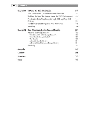 Chapter 11 ERP and the Data Warehouse 311
ERP Applications Outside the Data Warehouse 312
Building the Data Warehouse inside the ERP Environment 314
Feeding the Data Warehouse through ERP and Non-ERP
Systems 314
The ERP-Oriented Corporate Data Warehouse 318
Summary 320
Chapter 12 Data Warehouse Design Review Checklist 321
When to Do Design Review 322
Who Should Be in the Design Review? 323
What Should the Agenda Be? 323
The Results 323
Administering the Review 324
A Typical Data Warehouse Design Review 324
Summary 342
Appendix 343
Glossary 385
Reference 397
Index 407
CO NTE NTS
XII
 