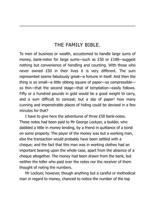 THE FAMILY BIBLE.
To men of business or wealth, accustomed to handle large sums of
money, bank-notes for large sums—such as £50 or £100—suggest
nothing but convenience of handling and counting. With those who
never owned £50 in their lives it is very different. The sum
represented seems fabulously great—a fortune in itself. And then the
thing is so small—a little oblong square of paper—so compressible—
so thin—that the second stage—that of temptation—easily follows.
Fifty or a hundred pounds in gold would be a good weight to carry,
and a sum difficult to conceal; but a slip of paper! how many
cunning and impenetrable places of hiding could be devised in a few
minutes for that?
I have to give here the adventures of three £50 bank-notes.
These notes had been paid to Mr George Lockyer, a builder, who
dabbled a little in money lending, by a friend in quittance of a bond
on some property. The payer of the money was but a working man,
else the transaction would probably have been settled with a
cheque; and the fact that this man was in working clothes had an
important bearing upon the whole case, apart from the absence of a
cheque altogether. The money had been drawn from the bank, but
neither the teller who paid over the notes nor the receiver of them
thought of noting the numbers.
Mr Lockyer, however, though anything but a careful or methodical
man in regard to money, chanced to notice the number of the top
 