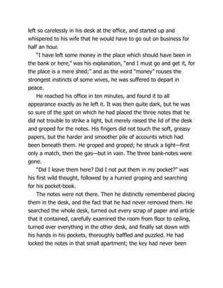 left so carelessly in his desk at the office, and started up and
whispered to his wife that he would have to go out on business for
half an hour.
“I have left some money in the place which should have been in
the bank or here,” was his explanation, “and I must go and get it, for
the place is a mere shed;” and as the word “money” rouses the
strongest instincts of some wives, he was suffered to depart in
peace.
He reached his office in ten minutes, and found it to all
appearance exactly as he left it. It was then quite dark, but he was
so sure of the spot on which he had placed the three notes that he
did not trouble to strike a light, but merely raised the lid of the desk
and groped for the notes. His fingers did not touch the soft, greasy
papers, but the harder and smoother pile of accounts which had
been beneath them. He groped and groped; he struck a light—first
only a match, then the gas—but in vain. The three bank-notes were
gone.
“Did I leave them here? Did I not put them in my pocket?” was
his first wild thought, followed by a hurried groping and searching
for his pocket-book.
The notes were not there. Then he distinctly remembered placing
them in the desk, and the fact that he had never removed them. He
searched the whole desk, turned out every scrap of paper and article
that it contained, carefully examined the room from floor to ceiling,
turned over everything in the other desk, and finally sat down with
his hands in his pockets, thoroughly baffled and puzzled. He had
locked the notes in that small apartment; the key had never been
 
