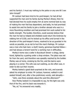 and his family’s. I must say nothing to the police or any one till I see
John himself.”
Mr Lockyer had been kind to his yard-keeper; he had all but
supported the man and his family during Morley’s illness; then he
had devised how he could employ him at some nominal task by way
of making the man feel less dependent; and lastly, he had promised
to assist him and his family to join a brother abroad who was in a
more flourishing condition and had promised him work suited to his
bodily strength. The builder, therefore, could scarcely believe that
the man he had so helped and shielded could return the kindness by
robbing him of £150; and he locked up his office and turned in the
direction of the yard-keeper’s home, resolved to be as guarded in his
words as possible, so as not to hurt the man’s feelings. Mr Lockyer
was a man who had risen—a bluff, hearty, generous-hearted fellow—
and had always a lenient hand for a working man in difficulties.
Morley’s home was a cellar in Buccleuch Street—a dingy, damp
hovel, lighted by a grating under a shop window. The place was not
far from the yard, and therefore was speedily reached by the builder.
Morley was at home, smoking by the fire, and the bairns were
playing in a corner. The wife was out washing, as she often was, in
order to eke out their income.
Morley looked a good deal surprised at the visit, and scarcely
asked his employer to enter. Mr Lockyer, however, walked in and
seated himself, and, after a few preliminary words, said abruptly—
“John, was there anybody about the yard this afternoon?”
How Morley looked it is impossible to say, for the light was only
that of the fire, and his back was towards it.
“No, sir,” he answered very readily.
 