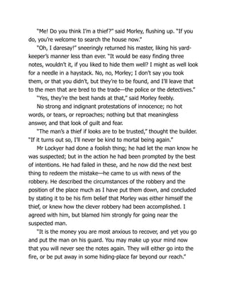 “Me! Do you think I’m a thief?” said Morley, flushing up. “If you
do, you’re welcome to search the house now.”
“Oh, I daresay!” sneeringly returned his master, liking his yard-
keeper’s manner less than ever. “It would be easy finding three
notes, wouldn’t it, if you liked to hide them well? I might as well look
for a needle in a haystack. No, no, Morley; I don’t say you took
them, or that you didn’t, but they’re to be found, and I’ll leave that
to the men that are bred to the trade—the police or the detectives.”
“Yes, they’re the best hands at that,” said Morley feebly.
No strong and indignant protestations of innocence; no hot
words, or tears, or reproaches; nothing but that meaningless
answer, and that look of guilt and fear.
“The man’s a thief if looks are to be trusted,” thought the builder.
“If it turns out so, I’ll never be kind to mortal being again.”
Mr Lockyer had done a foolish thing; he had let the man know he
was suspected; but in the action he had been prompted by the best
of intentions. He had failed in these, and he now did the next best
thing to redeem the mistake—he came to us with news of the
robbery. He described the circumstances of the robbery and the
position of the place much as I have put them down, and concluded
by stating it to be his firm belief that Morley was either himself the
thief, or knew how the clever robbery had been accomplished. I
agreed with him, but blamed him strongly for going near the
suspected man.
“It is the money you are most anxious to recover, and yet you go
and put the man on his guard. You may make up your mind now
that you will never see the notes again. They will either go into the
fire, or be put away in some hiding-place far beyond our reach.”
 