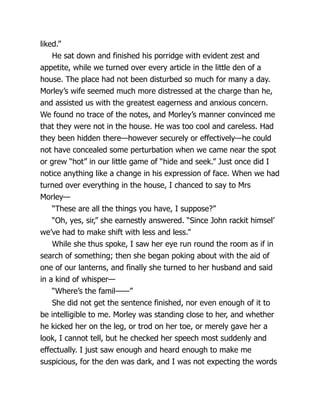liked.”
He sat down and finished his porridge with evident zest and
appetite, while we turned over every article in the little den of a
house. The place had not been disturbed so much for many a day.
Morley’s wife seemed much more distressed at the charge than he,
and assisted us with the greatest eagerness and anxious concern.
We found no trace of the notes, and Morley’s manner convinced me
that they were not in the house. He was too cool and careless. Had
they been hidden there—however securely or effectively—he could
not have concealed some perturbation when we came near the spot
or grew “hot” in our little game of “hide and seek.” Just once did I
notice anything like a change in his expression of face. When we had
turned over everything in the house, I chanced to say to Mrs
Morley—
“These are all the things you have, I suppose?”
“Oh, yes, sir,” she earnestly answered. “Since John rackit himsel’
we’ve had to make shift with less and less.”
While she thus spoke, I saw her eye run round the room as if in
search of something; then she began poking about with the aid of
one of our lanterns, and finally she turned to her husband and said
in a kind of whisper—
“Where’s the famil——”
She did not get the sentence finished, nor even enough of it to
be intelligible to me. Morley was standing close to her, and whether
he kicked her on the leg, or trod on her toe, or merely gave her a
look, I cannot tell, but he checked her speech most suddenly and
effectually. I just saw enough and heard enough to make me
suspicious, for the den was dark, and I was not expecting the words
 