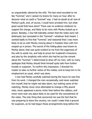 so unguardedly uttered by the wife. The last word sounded to me
like “fummel,” and I racked my brains for many an hour after to
discover what on earth a “fummel” was. I had no doubt at all now of
Morley’s guilt, and, of course, I could have arrested him; but what
good would that have done? There was no evidence whatever to
support the charge, and likely to be none with Morley locked up in
prison. Besides, I now felt tolerably certain that the notes were not
destroyed, but concealed in the “fummel”—whatever that meant. I
wanted badly to find that “fummel,” and reasoned that I was more
likely to do so with Morley moving about in freedom than with him
cooped up in prison. The secret of the hiding-place was known to
Morley alone; that was quite evident to me from the eagerness of
the wife to assist me, and help to prove her husband’s innocence,
and also by the simplicity with which she had let out the remark
about the “fummel.” I determined to draw off my men, with so many
apologies that Morley should think himself quite safe from further
trouble or suspicion. To confirm this impression, I directed his
master to take no further notice of the matter, and to keep him in his
employment as usual, which was done.
I now had Morley carefully watched during the hours he was free
from his work. I changed the men occasionally, and never watched
him myself, that he might not take alarm, but nothing came of the
watching. Morley never once attempted to change a fifty pound
note, never appeared a penny richer than before the robbery, and
never went near any place likely to be used for the concealment of
the notes. The only thing that concerned me was the fact that he
was preparing to leave the country, nor could I make that a ground
for suspicion, as he had begun those arrangements long before the
 