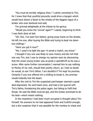 “You must be terribly religious then,” I calmly remarked to Tim,
for I knew that that youthful precocity could drive a bargain which
would have drawn a blush to the cheeks of the biggest rogue of a
broker who ever bartered and sold.
Tim grinned delightedly at the tribute to his genius.
“Would you know the ‘revival’ again?” I asked, beginning to think
I was fairly done at last.
“Oh, fine. I’ve seen him before, giving away tracts on the streets.
He left me one, after buying the Bible and trying to beat me down
two shillings.”
“Have you got it now?”
“No; I used it to light the gas—it saved a match, you know.”
I thought if any one was likely to save money and die rich that
one was Tim, but I was to change my opinion soon by discovering
that the smart young broker was as great a spendthrift as he was a
screw. After some further conversation I warned him to say nothing
to Morley of my visit, should that worthy return, as I had no doubt
he would, to see Tim’s father. I am doubtful if Tim kept his promise.
Certainly if any one offered him a shilling to break it, the promise
would instantly kick the beam.
After the visit to Tim the suspected yard-keeper seemed a good
deal depressed. He went back once, and had a hot quarrel with
Tim’s father, threatening the police again, but failing to fulfil that
threat. He said the Bible must be got, and the broker promised to do
his best—which meant nothing.
In the meantime I had been much occupied in thought about Tim
himself. His answers to me had appeared frank and truthful enough,
but a dire suspicion that it was possible for the monkey to cheat and
 