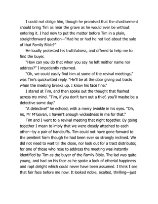 I could not oblige him, though he promised that the chastisement
should bring Tim as near the grave as he would ever be without
entering it. I had now to put the matter before Tim in a plain,
straightforward question—“Had he or had he not lied about the sale
of that Family Bible?”
He loudly protested his truthfulness, and offered to help me to
find the buyer.
“How can you do that when you say he left neither name nor
address?” I impatiently returned.
“Oh, we could easily find him at some of the revival meetings,”
was Tim’s quickwitted reply. “He’ll be at the door giving out tracts
when the meeting breaks up. I know his face fine.”
I stared at Tim, and then spoke out the thought that flashed
across my mind. “Tim, if you don’t turn out a thief, you’ll maybe be a
detective some day.”
“A detective!” he echoed, with a merry twinkle in his eyes. “Oh,
no, Mr Mc
Govan, I haven’t enough wickedness in me for that.”
Tim and I went to a revival meeting that night together. By going
together I mean to imply that we were closely attached to each
other—by a pair of handcuffs. Tim could not have gone forward to
the penitent form though he had been ever so strongly inclined. We
did not need to wait till the close, nor look out for a tract distributor,
for one of those who rose to address the meeting was instantly
identified by Tim as the buyer of the Family Bible. The lad was quite
young, and had on his face as he spoke a look of etherial happiness
and rapt delight which could never have been assumed. I think I see
that fair face before me now. It looked noble, exalted, thrilling—just
 