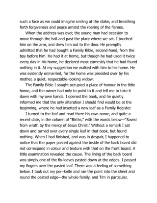 such a face as we could imagine smiling at the stake, and breathing
forth forgiveness and peace amidst the roaring of the flames.
When the address was over, the young man had occasion to
move through the hall and past the place where we sat. I touched
him on the arm, and drew him out to the door. He promptly
admitted that he had bought a Family Bible, second-hand, from the
boy before him. He had it at home, but though he had used it twice
every day in his home, he declared most earnestly that he had found
nothing in it. At my suggestion we walked with him to his home. He
was evidently unmarried, for the home was presided over by his
mother, a quiet, respectable-looking widow.
The Family Bible I sought occupied a place of honour in the little
home, and the owner had only to point to it and tell me to take it
down with my own hands. I opened the book, and he quietly
informed me that the only alteration I should find would be at the
beginning, where he had inserted a new leaf as a Family Register.
I turned to the leaf and read there his own name, and quite a
recent date, in the column of “Births,” with the words below—“Saved
from wrath by the mercy of Jesus Christ.” Without a remark I sat
down and turned over every single leaf in that book, but found
nothing. When I had finished, and was in despair, I happened to
notice that the paper pasted against the inside of the back board did
not correspond in colour and texture with that on the front board. A
little examination revealed the cause. The lining of the back board
was simply one of the fly-leaves pasted down at the edges. I passed
my fingers over the pasted leaf. There was a feeling of something
below. I took out my pen-knife and ran the point into the sheet and
round the pasted edge—the whole family, and Tim in particular,
 
